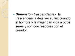  Dimensión trascendente.- la
trascendencia deja ver su luz cuando
el hombre y la mujer dan vida a otros
seres y son co-creadores con el
creador.
 