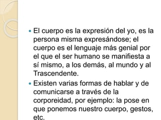  El cuerpo es la expresión del yo, es la
persona misma expresándose; el
cuerpo es el lenguaje más genial por
el que el ser humano se manifiesta a
sí mismo, a los demás, al mundo y al
Trascendente.
 Existen varias formas de hablar y de
comunicarse a través de la
corporeidad, por ejemplo: la pose en
que ponemos nuestro cuerpo, gestos,
etc.
 