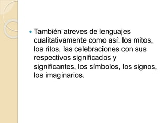  También atreves de lenguajes
cualitativamente como así: los mitos,
los ritos, las celebraciones con sus
respectivos significados y
significantes, los símbolos, los signos,
los imaginarios.
 