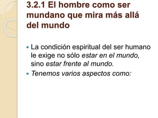 3.2.1 El hombre como ser
mundano que mira más allá
del mundo
 La condición espiritual del ser humano
le exige no sólo estar en el mundo,
sino estar frente al mundo.
 Tenemos varios aspectos como:
 