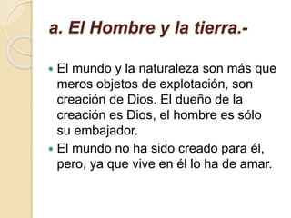 a. El Hombre y la tierra.-
 El mundo y la naturaleza son más que
meros objetos de explotación, son
creación de Dios. El dueño de la
creación es Dios, el hombre es sólo
su embajador.
 El mundo no ha sido creado para él,
pero, ya que vive en él lo ha de amar.
 