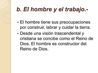 b. El hombre y el trabajo.-
 El hombre tiene sus preocupaciones
por construir, labrar y cuidar la tierra.
 Desde una visión trascendental y
cristiana se concibe como el Reino de
Dios. El hombre es constructor del
Reino de Dios.
 
