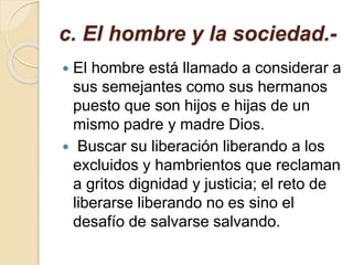 c. El hombre y la sociedad.-
 El hombre está llamado a considerar a
sus semejantes como sus hermanos
puesto que son hijos e hijas de un
mismo padre y madre Dios.
 Buscar su liberación liberando a los
excluidos y hambrientos que reclaman
a gritos dignidad y justicia; el reto de
liberarse liberando no es sino el
desafío de salvarse salvando.
 