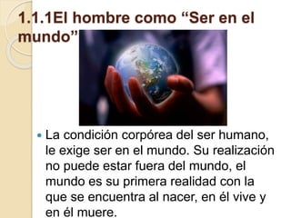 1.1.1El hombre como “Ser en el
mundo”
 La condición corpórea del ser humano,
le exige ser en el mundo. Su realización
no puede estar fuera del mundo, el
mundo es su primera realidad con la
que se encuentra al nacer, en él vive y
en él muere.
 