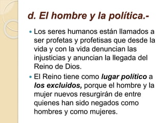d. El hombre y la política.-
 Los seres humanos están llamados a
ser profetas y profetisas que desde la
vida y con la vida denuncian las
injusticias y anuncian la llegada del
Reino de Dios.
 El Reino tiene como lugar político a
los excluidos, porque el hombre y la
mujer nuevos resurgirán de entre
quienes han sido negados como
hombres y como mujeres.
 