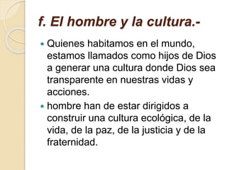f. El hombre y la cultura.-
 Quienes habitamos en el mundo,
estamos llamados como hijos de Dios
a generar una cultura donde Dios sea
transparente en nuestras vidas y
acciones.
 hombre han de estar dirigidos a
construir una cultura ecológica, de la
vida, de la paz, de la justicia y de la
fraternidad.
 