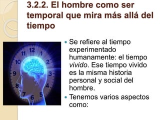 3.2.2. El hombre como ser
temporal que mira más allá del
tiempo
 Se refiere al tiempo
experimentado
humanamente: el tiempo
vivido. Ese tiempo vivido
es la misma historia
personal y social del
hombre.
 Tenemos varios aspectos
como:
 