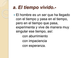 a. El tiempo vivido.-
 El hombre es un ser que ha llegado
con el tiempo y pasa en el tiempo,
pero en el tiempo que pasa,
experimenta y vive de manera muy
singular ese tiempo, así:
con aburrimiento
con impaciencia
con esperanza.
 