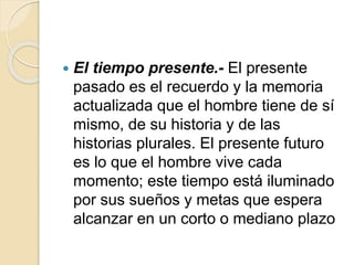  El tiempo presente.- El presente
pasado es el recuerdo y la memoria
actualizada que el hombre tiene de sí
mismo, de su historia y de las
historias plurales. El presente futuro
es lo que el hombre vive cada
momento; este tiempo está iluminado
por sus sueños y metas que espera
alcanzar en un corto o mediano plazo
 