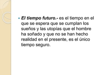  El tiempo futuro.- es el tiempo en el
que se espera que se cumplan los
sueños y las utopías que el hombre
ha soñado y que no se han hecho
realidad en el presente, es el único
tiempo seguro.
 