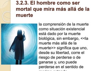 3.2.3. El hombre como ser
mortal que mira más allá de la
muerte
 la comprensión de la muerte
como situación existencial
está dado por la muerte
biológica, sin embargo, <<la
muerte más allá de la
muerte>> significa que uno,
desde su libertad, corre el
riesgo de perderse o de
ganarse y, uno puede
perderse en el sentido de
 
