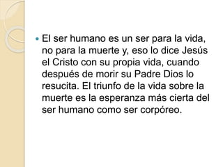  El ser humano es un ser para la vida,
no para la muerte y, eso lo dice Jesús
el Cristo con su propia vida, cuando
después de morir su Padre Dios lo
resucita. El triunfo de la vida sobre la
muerte es la esperanza más cierta del
ser humano como ser corpóreo.
 