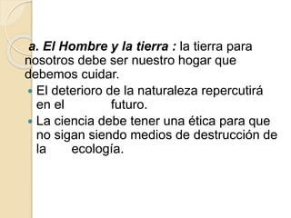 a. El Hombre y la tierra : la tierra para
nosotros debe ser nuestro hogar que
debemos cuidar.
 El deterioro de la naturaleza repercutirá
en el futuro.
 La ciencia debe tener una ética para que
no sigan siendo medios de destrucción de
la ecología.
 