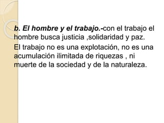b. El hombre y el trabajo.-con el trabajo el
hombre busca justicia ,solidaridad y paz.
El trabajo no es una explotación, no es una
acumulación ilimitada de riquezas , ni
muerte de la sociedad y de la naturaleza.
 