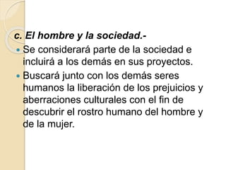 c. El hombre y la sociedad.-
 Se considerará parte de la sociedad e
incluirá a los demás en sus proyectos.
 Buscará junto con los demás seres
humanos la liberación de los prejuicios y
aberraciones culturales con el fin de
descubrir el rostro humano del hombre y
de la mujer.
 