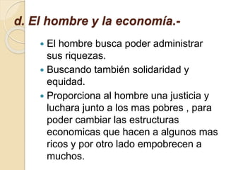 d. El hombre y la economía.-
 El hombre busca poder administrar
sus riquezas.
 Buscando también solidaridad y
equidad.
 Proporciona al hombre una justicia y
luchara junto a los mas pobres , para
poder cambiar las estructuras
economicas que hacen a algunos mas
ricos y por otro lado empobrecen a
muchos.
 