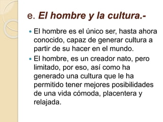 e. El hombre y la cultura.-
 El hombre es el único ser, hasta ahora
conocido, capaz de generar cultura a
partir de su hacer en el mundo.
 El hombre, es un creador nato, pero
limitado, por eso, así como ha
generado una cultura que le ha
permitido tener mejores posibilidades
de una vida cómoda, placentera y
relajada.
 