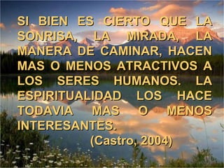 SI BIEN ES CIERTO QUE LA SONRISA, LA MIRADA, LA MANERA DE CAMINAR, HACEN MAS O MENOS ATRACTIVOS A LOS SERES HUMANOS. LA ESPIRITUALIDAD LOS HACE TODAVIA MAS O MENOS INTERESANTES.   (Castro, 2004) 