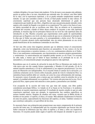 verdades dirigidas a los que tienen más madurez. Si lee de nuevo esos pasajes más adelante,
quizás en quince días o un mes, descubrirá que entiende más. En síntesis, este libro habla
de la vida y de la experiencia espiritual, y no se puede entender simplemente usando un
método. Lo que uno considera común o trivial, al final puede resultar lo más valioso. El
crecimiento espiritual que una persona haya alcanzado determinará el grado de
comprensión que tendrá de este libro. ¿Significa esto que una persona puede entender cierto
aspecto sólo cuando ha llegado a ese punto en su experiencia? No, pues si ése fuera el caso,
no habría necesidad de que se escribiera este libro. Hay un misterio en la experiencia
espiritual del creyente: cuando el Señor desea conducir al creyente a una vida espiritual
profunda, le muestra algo de los principios básicos de ese nivel de vida espiritual antes de
introducirlo en ella. Muchos creyentes que experimentan cierto grado de espiritualidad,
piensan que ya llegaron a ese nivel, sin darse cuenta de que eso es solamente el principio de
la obra que el Señor usa para guiarlos a lo correspondiente a dicho nivel. Por lo tanto,
cuando el creyente alcanza cierta espiritualidad, mas sin entrar plenamente en ese nivel,
puede beneficiarse de las enseñanzas contenidas en este libro.
Al leer una obra como ésta tengamos presente que no debemos tomar el conocimiento
adquirido, como una herramienta para hacernos un autoanálisis. Si nos vemos a la luz de
Dios, nos conoceremos a nosotros mismos, y a la vez, continuaremos abiertos en el Señor.
Pero si nos analizamos continuamente, nos encerraremos en nuestros propios pensamientos
y sentimientos. La autoevaluación nos impedirá perder nuestro yo en Cristo. Un creyente
no sabe nada, a menos que el Señor le haya enseñado en lo profundo de su ser. El
autoanálisis y el conocimiento propio son peligrosos para la vida espiritual.
Recordemos que en el camino de salvación la meta de Dios es liberarnos por medio de la
vida nueva que nos dio cuando fuimos regenerados y librados (1) del pecado, (2) de lo
natural (nuestra naturaleza) y (3) de lo sobrenatural (y sus aspectos pecaminosos). Los tres
pasos de liberación son indispensables. Si el creyente limita el camino de la salvación y se
conforma solamente con la victoria sobre el pecado, pierde de vista la voluntad de Dios. La
naturaleza buena también debe ser vencida, así como las cosas sobrenaturales del enemigo.
Es necesario vencer el pecado, pero a menos que uno también venza la estrechez de su ser
natural y la maldad sobrenatural, no es perfecto. Tal victoria sólo proviene de la cruz. Por la
gracia de Dios, espero poner más atención a estos puntos y presentarlos con claridad.
Con excepción de la sección del tomo tres que trata del cuerpo, este libro podría
considerarse psicología bíblica. Lo tratado en él se basan en las Escrituras y lo podemos
corroborar en nuestra experiencia espiritual. El resultado de nuestro estudio es que en cada
experiencia espiritual, como por ejemplo, la regeneración, hay cambios específicos en
nuestro hombre interior. Después de estudiar este tema, veremos que la Biblia divide al
hombre en tres partes: el espíritu, el alma y el cuerpo. Más adelante estudiaremos la función
de estas tres partes, especialmente las funciones del espíritu y el alma. También veremos lo
que constituye cada parte y en qué difiere de las otras.
Es necesario hacer una aclaración para proporcionar una mejor comprensión de la primera
sección del tomo uno. Es indispensable que los creyentes espirituales que buscan más del
Señor conozcan la diferencia que hay entre el espíritu y el alma y entre sus respectivas
funciones. El creyente puede andar según el espíritu sólo después de entender lo que es el

 