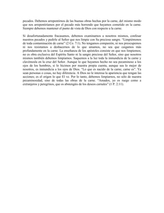 pecados. Debemos arrepentirnos de las buenas obras hechas por la carne, del mismo modo
que nos arrepentiríamos por el pecado más horrendo que hayamos cometido en la carne.
Siempre debemos mantener el punto de vista de Dios con respecto a la carne.
Si desafortunadamente fracasamos, debemos examinarnos a nosotros mismos, confesar
nuestros pecados y pedirle al Señor que nos limpie con Su preciosa sangre. “Limpiémonos
de toda contaminación de carne” (2 Co. 7:1). No tengamos compasión, ni nos preocupemos
ni nos resistamos a deshacernos de lo que amamos, no sea que caigamos más
profundamente en la carne. La enseñanza de los apóstoles consiste en que nos limpiemos;
no es obra exclusiva del Espíritu Santo ni la sangre preciosa del Señor, sino que nosotros
mismos también debemos limpiarnos. Saquemos a la luz toda la inmundicia de la carne y
clavémosla en la cruz del Señor. Aunque lo que hayamos hecho no sea pecaminoso a los
ojos de los hombres, si lo hicimos por nuestra propia cuenta, aunque sea lo mejor de
nosotros, es inmundicia a los ojos de Dios. “Lo que es nacido de la carne, carne es”. Ya
sean personas o cosas, no hay diferencia. A Dios no le interesa la apariencia que tengan las
acciones; es el origen lo que El ve. Por lo tanto, debemos limpiarnos, no sólo de nuestra
pecaminosidad, sino de todas las obras de la carne. “Amados, yo os ruego como a
extranjeros y peregrinos, que os abstengáis de los deseos carnales” (1 P. 2:11).

 