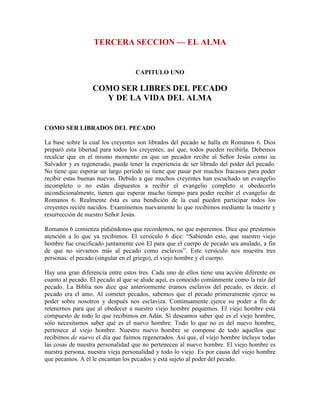 TERCERA SECCION — EL ALMA

CAPITULO UNO

COMO SER LIBRES DEL PECADO
Y DE LA VIDA DEL ALMA

COMO SER LIBRADOS DEL PECADO
La base sobre la cual los creyentes son librados del pecado se halla en Romanos 6. Dios
preparó esta libertad para todos los creyentes; así que, todos pueden recibirla. Debemos
recalcar que en el mismo momento en que un pecador recibe al Señor Jesús como su
Salvador y es regenerado, puede tener la experiencia de ser librado del poder del pecado.
No tiene que esperar un largo período ni tiene que pasar por muchos fracasos para poder
recibir estas buenas nuevas. Debido a que muchos creyentes han escuchado un evangelio
incompleto o no están dispuestos a recibir el evangelio completo u obedecerlo
incondicionalmente, tienen que esperar mucho tiempo para poder recibir el evangelio de
Romanos 6. Realmente ésta es una bendición de la cual pueden participar todos los
creyentes recién nacidos. Examinemos nuevamente lo que recibimos mediante la muerte y
resurrección de nuestro Señor Jesús.
Romanos 6 comienza pidiéndonos que recordemos, no que esperemos. Dice que prestemos
atención a lo que ya recibimos. El versículo 6 dice: “Sabiendo esto, que nuestro viejo
hombre fue crucificado juntamente con El para que el cuerpo de pecado sea anulado, a fin
de que no sirvamos más al pecado como esclavos”. Este versículo nos muestra tres
personas: el pecado (singular en el griego), el viejo hombre y el cuerpo.
Hay una gran diferencia entre estos tres. Cada uno de ellos tiene una acción diferente en
cuanto al pecado. El pecado al que se alude aquí, es conocido comúnmente como la raíz del
pecado. La Biblia nos dice que anteriormente éramos esclavos del pecado, es decir, el
pecado era el amo. Al cometer pecados, sabemos que el pecado primeramente ejerce su
poder sobre nosotros y después nos esclaviza. Continuamente ejerce su poder a fin de
retenernos para que al obedecer a nuestro viejo hombre pequemos. El viejo hombre está
compuesto de todo lo que recibimos en Adán. Si deseamos saber qué es el viejo hombre,
sólo necesitamos saber qué es el nuevo hombre. Todo lo que no es del nuevo hombre,
pertenece al viejo hombre. Nuestro nuevo hombre se compone de todo aquellos que
recibimos de nuevo el día que fuimos regenerados. Así que, el viejo hombre incluye todas
las cosas de nuestra personalidad que no pertenecen al nuevo hombre. El viejo hombre es
nuestra persona, nuestra vieja personalidad y todo lo viejo. Es por causa del viejo hombre
que pecamos. A él le encantan los pecados y está sujeto al poder del pecado.

 