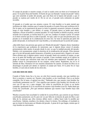 El cuerpo de pecado es nuestro cuerpo, el cual es usado como un títere en el momento de
pecar. Es la parte física del hombre. El hecho de que sea llamado “cuerpo de pecado” indica
que está sometido al poder del pecado, que está lleno de la lujuria del pecado y que el
pecado se expresa por medio de él. De no ser así, el pecado sería solamente un poder
invisible.
El pecado es el poder que nos arrastra a pecar. El viejo hombre es la parte mental que
recibimos de Adán, mientras que el cuerpo de pecado es la parte física que recibimos de él.
Por lo tanto, en la experiencia de pecar se tiene la siguiente secuencia: primero el pecado,
luego el viejo hombre y, por último, el cuerpo. El pecado ejerce su poder para atraer,
impulsar y forzar al hombre a cometer pecados. El viejo hombre se deleita en pecar, está de
acuerdo con el pecado, se inclina hacia él y, por eso, conduce el cuerpo a pecar. El cuerpo
es el títere exterior que lleva a cabo el pecado. Así que, cada vez que una persona peca, ese
pecado es el resultado de la colaboración de estos tres. Se tiene la opresión por parte del
poder del pecado, la inclinación del viejo hombre, y la realización por la acción del cuerpo.
¿Qué debe hacer una persona que quiera ser librada del pecado? Algunos dicen, basándose
en la experiencia que acabamos de mencionar, que si alguien desea vencer el pecado,
primeramente debe anular al pecado desde la raíz, ya que la maldad procede del pecado.
Debido a tal razonamiento surgió la doctrina de la erradicación del pecado. Ellos piensan
que si la raíz del pecado puede arrancarse, el hombre ya no pecará más y llegará a ser santo.
Otros afirman que si alguien quiere vencer al pecado, basta con someter al cuerpo, ya que
ésa es la parte del hombre que comete el pecado. Como resultado surgió en la iglesia un
grupo de ascetas que utilizaron toda clase de métodos para reprimirse. Pensaban que si
podían vencer la concupiscencia de sus cuerpos, serían santos. Realmente, ése no es el
método de Dios. Romanos 6:6 nos muestra claramente Su camino. El deseo de Dios no es
desarraigar al pecado por dentro ni reprimir al cuerpo por fuera. El le pone fin al viejo
hombre, el cual está en medio de los otros dos.
LOS HECHOS DE DIOS
Cuando el Señor Jesús fue a la cruz, no sólo llevó nuestro pecado, sino que también nos
llevó a nosotros y nuestro ser. Nuestro viejo hombre ya fue crucificado. Este es un hecho
cumplido. Por lo tanto, el apóstol nos dice: “Sabiendo esto, que nuestro viejo hombre fue
crucificado juntamente con El”. Esto significa que nuestro viejo hombre fue clavado en la
cruz con El una vez y para siempre. Así como la crucifixión de Cristo es un hecho
cumplido, igualmente lo es la crucifixión de nuestro viejo hombre (con El). Nadie duda que
Cristo fue crucificado. ¿Por qué entonces dudamos que nuestro viejo hombre haya sido
crucificado?
Muchos creyentes han escuchado la verdad de la cocrucifixión, que consiste en que fuimos
crucificados juntamente con El, pero tal vez por falta de revelación de parte de Dios o por
falta de fe, piensan que ellos mismos deben morir y deben hacer todo lo posible por
crucificarse. Además, enseñan a los demás a hacer lo mismo. Sin embargo, el resultado es
que no tienen la fuerza para ser librados del pecado. A pesar de lo que hagan, sienten que el
viejo hombre no está muerto.

 