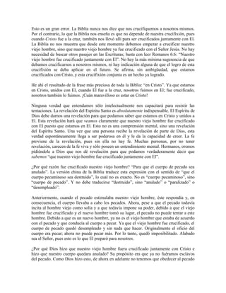 Esto es un gran error. La Biblia nunca nos dice que nos crucifiquemos a nosotros mismos.
Por el contrario, lo que la Biblia nos enseña es que no depende de nuestra crucifixión, pues
cuando Cristo fue a la cruz, también nos llevó allí para ser crucificados juntamente con El.
La Biblia no nos muestra que desde este momento debemos empezar a crucificar nuestro
viejo hombre, sino que nuestro viejo hombre ya fue crucificado con el Señor Jesús. No hay
necesidad de buscar otros pasajes en las Escrituras; basta con leer Romanos 6:6: “Nuestro
viejo hombre fue crucificado juntamente con El”. No hay la más mínima sugerencia de que
debamos crucificarnos a nosotros mismos, ni hay indicación alguna de que el logro de esta
crucifixión se deba aplicar en el futuro. Se afirma, sin ambigüedad, que estamos
crucificados con Cristo, y esta crucifixión conjunta es un hecho ya logrado.
He ahí el resultado de la frase más preciosa de toda la Biblia: “en Cristo”. Ya que estamos
en Cristo, unidos con El, cuando El fue a la cruz, nosotros fuimos en El; fue crucificado,
nosotros también lo fuimos. ¡Cuán maravilloso es estar en Cristo!
Ninguna verdad que entendamos sólo intelectualmente nos capacitará para resistir las
tentaciones. La revelación del Espíritu Santo es absolutamente indispensable. El Espíritu de
Dios debe darnos una revelación para que podamos saber que estamos en Cristo y unidos a
El. Esta revelación hará que veamos claramente que nuestro viejo hombre fue crucificado
con El puesto que estamos en El. Esto no es una comprensión mental, sino una revelación
del Espíritu Santo. Una vez que una persona recibe la revelación de parte de Dios, esta
verdad espontáneamente llega a ser poderosa en él y le da la capacidad de creer. La fe
proviene de la revelación, pues sin ella no hay fe. Muchas personas, por no tener
revelación, carecen de la fe viva y sólo poseen un entendimiento mental. Hermanos, oremos
pidiéndole a Dios que nos dé revelación para que podamos verdaderamente decir que
sabemos “que nuestro viejo hombre fue crucificado juntamente con El”.
¿Por qué razón fue crucificado nuestro viejo hombre? “Para que el cuerpo de pecado sea
anulado”. La versión china de la Biblia traduce esta expresión con el sentido de “que el
cuerpo pecaminoso sea destruido”, lo cual no es exacto. No es “cuerpo pecaminoso”, sino
“cuerpo de pecado”. Y no debe traducirse “destruido”, sino “anulado” o “paralizado” o
“desempleado”.
Anteriormente, cuando el pecado estimulaba nuestro viejo hombre, éste respondía y, en
consecuencia, el cuerpo llevaba a cabo los pecados. Ahora, pese a que el pecado todavía
incita al hombre viejo como solía y a que todavía impone su poder, debido a que el viejo
hombre fue crucificado y el nuevo hombre tomó su lugar, el pecado no puede tentar a este
hombre. Debido a que es un nuevo hombre, ya no es el viejo hombre que estaba de acuerdo
con el pecado y que conducía al cuerpo a pecar. Ya que el viejo hombre fue crucificado, el
cuerpo de pecado quedó desempleado y sin nada que hacer. Originalmente el oficio del
cuerpo era pecar; ahora no puede pecar más. Por lo tanto, quedó imposibilitado. Alabado
sea el Señor, pues esto es lo que El preparó para nosotros.
¿Por qué Dios hizo que nuestro viejo hombre fuera crucificado juntamente con Cristo e
hizo que nuestro cuerpo quedara anulado? Su propósito era que ya no fuéramos esclavos
del pecado. Como Dios hizo esto, de ahora en adelante no tenemos que obedecer al pecado

 