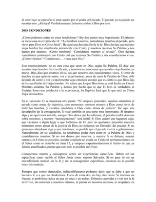 ni estar bajo su opresión ni estar atados por el poder del pecado. El pecado ya no puede ser
nuestro amo. ¡Aleluya! Verdaderamente debemos alabar a Dios por esto.
DOS CONDICIONES
¿Cómo podemos entrar en estas bendiciones? Hay dos puntos muy importantes. El primero
se menciona en el versículo 11: “Así también vosotros, consideraos muertos al pecado, pero
vivos para Dios en Cristo Jesús”. He aquí una descripción de la fe. Dios declara que nuestro
viejo hombre fue crucificado juntamente con Cristo, y nosotros creemos Su Palabra y nos
damos por muertos. ¿Cómo morimos? “Consideraos muertos al pecado”. Dios declara
resucitamos juntamente con Cristo; así que creemos Su Palabra y nos consideramos vivos.
¿Cómo vivimos? “Consideraos .... vivos para Dios”.
Este reconocimiento no es otra cosa que creer en Dios según Su Palabra. El dice que
nuestro viejo hombre fue crucificado, y nosotros reconocemos que nuestro viejo hombre ya
murió. Dios dice que estamos vivos, así que nosotros nos consideramos vivos. El error de
muchos es que quieren sentir, ver y experimentar, antes de creer la Palabra de Dios; sólo
después de sentir o ver o experimentar algo entonces creerán que es cierto lo que Dios dijo
de la crucifixión del viejo hombre. No saben que lo que Dios hizo ya está hecho en Cristo.
Mientras creamos Su Palabra y demos por hecho que lo que El hizo es verdadero, el
Espíritu Santo nos conducirá a la experiencia. Su Espíritu hará que lo que está en Cristo
fluya en nosotros.
En el versículo 13 se menciona otro punto: “Ni tampoco presentéis vuestros miembros al
pecado como armas de injusticia, sino presentaos vosotros mismos a Dios como vivos de
entre los muertos, y vuestros miembros a Dios como armas de justicia”. He aquí una
descripción de la consagración, lo cual también es una parte muy importante. Si tenemos
algo y no queremos soltarlo, aunque Dios desea que lo soltemos, el pecado tendrá dominio
sobre nosotros; y nuestro “reconocimiento” será inútil. Si Dios quiere que hagamos algo,
que vayamos a algún lugar o que hablemos de El, pero no queremos presentar nuestros
miembros como armas de la justicia de Dios, no podemos ser liberados del pecado. Si no
queremos abandonar algo y nos resistimos, es posible que el pecado vuelva a gobernarnos.
Naturalmente, en tal condición, no tendremos poder para creer en la Palabra de Dios y
considerarnos muertos. Si no nos damos por muertos, y nuestra fe se detiene, aunque
estemos en Cristo en posición, nuestra conducta no estará en Cristo ni permaneceremos en
el Señor como se describe en Juan 15, y tampoco experimentaremos el hecho de que ya
fuimos crucificados, puesto que esto sólo es posible en Cristo.
Considerarse muerto y consagrarse deben ser experiencias específicas. Deben ser tan
específicas como recibir al Señor Jesús como nuestro Salvador. Si no pasa de ser un
entendimiento mental, sin la fe y sin la consagración específicas, entonces no es posible
tener tal conducta.
Siempre que somos derrotados, indiscutiblemente podemos decir que se debe a que no
tuvimos fe o a que no obedecimos. Fuera de estas dos, no hay otra razón. Si tenemos un
fracaso, el problema radica en una de estas o en ambas. Debemos aprender a vivir por la fe
en Cristo, sin mirarnos a nosotros mismos, ni pensar en nosotros mismos, ni ocuparnos en

 