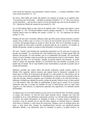 como armas de injusticia, sino presentaos vosotros mismos ... y vuestros miembros a Dios
como armas de justicia” (v. 13).
De nuevo, Dios habla por medio del apóstol con respecto al cuerpo en el capítulo siete.
“Las pasiones por los pecados ... obraban en nuestros miembros” (v. 5). “Pero veo otra ley
en mis miembros ... que me lleva cautivo a la ley del pecado que está en mis miembros” (v.
23). “¿Quién me librará del cuerpo de esta muerte? (v. 24)
La voz del Espíritu Santo es muy clara en el capítulo ocho. “El cuerpo está muerto a causa
del pecado” (v. 10). “Vivificará también vuestros cuerpos mortales” (v. 11). “Mas si por el
Espíritu hacéis morir los hábitos del cuerpo, viviréis” (v. 13). “La redención de nuestro
cuerpo” (v. 23).
Después de leer estos versículos, debemos saber que Dios presta mucha atención a nuestro
cuerpo. Esto se debe a que el cuerpo es la esfera de lasactividades del pecado. El hombre
es esclavo del pecado porque su cuerpo es títere de éste. Pero en el momento en que su
cuerpo queda sin oficio para el pecado, la persona deja de ser su esclavo. Un hombre es
librado del pecado, cuando su cuerpo es libre del poder y la fuerza del pecado.
Por esto, “nuestro viejo hombre fue crucificado juntamente con El, para que el cuerpo de
pecado sea anulado”. La crucifixión del viejo hombre hace que el cuerpo quede libre del
dominio del pecado. El viejo hombre, que es el colaborador del pecado, fue crucificado.
Ahora, el nuevo hombre ocupa la posición que anteriormente tenía el viejo hombre. Ahora
el Espíritu de Dios vive en nosotros. Aunque el pecado todavía está presente, su poder
sobre el cuerpo fue destruido. Debido a la crucifixión del viejo hombre, el pecado ya no
puede usar el cuerpo. Sin el viejo hombre como intermediario, el pecado no puede usar al
cuerpo directamente.
Debemos recordar que somos libres del pecado solamente cuando nuestro cuerpo es
librado. (Por supuesto, todavía tenemos que esperar hasta la redención completa en el
futuro para ser libres de la presencia del pecado.) La vida natural, la vida anímica, por la
cual vivimos, no ha sido quebrantada. Si consideramos la vida que vence el pecado como la
vida más elevada, entonces juzgamos que la parálisis del cuerpo es la vida más elevada y
habremos olvidado que además de nuestro cuerpo de pecado, todavía existe el alma natural
y la vida anímica. Esta vida debe ser quebrantada, al igual que el cuerpo. Si un creyente
solamente sabe que el cuerpo fue anulado (lo cual es maravilloso), pero no sabe cómo
negarse a su vida anímica, su experiencia espiritual será superficial y no obtendrá mucha
profundidad.
Ya dijimos que el yo (el alma) todavía es muy activo en la obra de Dios. De hecho, aunque
el cuerpo está inactivo, la vida del alma sigue bastante activa. Aunque esta vida está
escondida en el yo, tiene diferentes expresiones externas. La vida del alma comprende por
lo menos, tres partes principales, la voluntad, la mente y la parte emotiva. Cuando los
creyentes viven de acuerdo con la vida del alma, algunos se inclinan hacia la voluntad,
otros hacia el intelecto, y otros hacia las emociones. Algunas veces se inclinan hacia una
parte, y otras hacia otra. Aunque las manifestaciones externas son significativamente
diferentes debido a las diferencias entre la voluntad, la mente y la parte emotiva, en

 