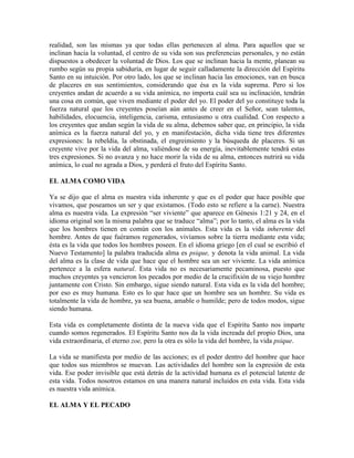 realidad, son las mismas ya que todas ellas pertenecen al alma. Para aquellos que se
inclinan hacia la voluntad, el centro de su vida son sus preferencias personales, y no están
dispuestos a obedecer la voluntad de Dios. Los que se inclinan hacia la mente, planean su
rumbo según su propia sabiduría, en lugar de seguir calladamente la dirección del Espíritu
Santo en su intuición. Por otro lado, los que se inclinan hacia las emociones, van en busca
de placeres en sus sentimientos, considerando que ésa es la vida suprema. Pero si los
creyentes andan de acuerdo a su vida anímica, no importa cuál sea su inclinación, tendrán
una cosa en común, que viven mediante el poder del yo. El poder del yo constituye toda la
fuerza natural que los creyentes poseían aún antes de creer en el Señor, sean talentos,
habilidades, elocuencia, inteligencia, carisma, entusiasmo u otra cualidad. Con respecto a
los creyentes que andan según la vida de su alma, debemos saber que, en principio, la vida
anímica es la fuerza natural del yo, y en manifestación, dicha vida tiene tres diferentes
expresiones: la rebeldía, la obstinada, el engreimiento y la búsqueda de placeres. Si un
creyente vive por la vida del alma, valiéndose de su energía, inevitablemente tendrá estas
tres expresiones. Si no avanza y no hace morir la vida de su alma, entonces nutrirá su vida
anímica, lo cual no agrada a Dios, y perderá el fruto del Espíritu Santo.
EL ALMA COMO VIDA
Ya se dijo que el alma es nuestra vida inherente y que es el poder que hace posible que
vivamos, que poseamos un ser y que existamos. (Todo esto se refiere a la carne). Nuestra
alma es nuestra vida. La expresión “ser viviente” que aparece en Génesis 1:21 y 24, en el
idioma original son la misma palabra que se traduce “alma”; por lo tanto, el alma es la vida
que los hombres tienen en común con los animales. Esta vida es la vida inherente del
hombre. Antes de que fuéramos regenerados, vivíamos sobre la tierra mediante esta vida;
ésta es la vida que todos los hombres poseen. En el idioma griego [en el cual se escribió el
Nuevo Testamento] la palabra traducida alma es psique, y denota la vida animal. La vida
del alma es la clase de vida que hace que el hombre sea un ser viviente. La vida anímica
pertenece a la esfera natural. Esta vida no es necesariamente pecaminosa, puesto que
muchos creyentes ya vencieron los pecados por medio de la crucifixión de su viejo hombre
juntamente con Cristo. Sin embargo, sigue siendo natural. Esta vida es la vida del hombre;
por eso es muy humana. Esto es lo que hace que un hombre sea un hombre. Su vida es
totalmente la vida de hombre, ya sea buena, amable o humilde; pero de todos modos, sigue
siendo humana.
Esta vida es completamente distinta de la nueva vida que el Espíritu Santo nos imparte
cuando somos regenerados. El Espíritu Santo nos da la vida increada del propio Dios, una
vida extraordinaria, el eterno zoe, pero la otra es sólo la vida del hombre, la vida psique.
La vida se manifiesta por medio de las acciones; es el poder dentro del hombre que hace
que todos sus miembros se muevan. Las actividades del hombre son la expresión de esta
vida. Ese poder invisible que está detrás de la actividad humana es el potencial latente de
esta vida. Todos nosotros estamos en una manera natural incluidos en esta vida. Esta vida
es nuestra vida anímica.
EL ALMA Y EL PECADO

 