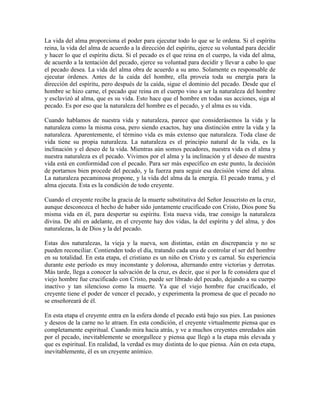La vida del alma proporciona el poder para ejecutar todo lo que se le ordena. Si el espíritu
reina, la vida del alma de acuerdo a la dirección del espíritu, ejerce su voluntad para decidir
y hacer lo que el espíritu dicta. Si el pecado es el que reina en el cuerpo, la vida del alma,
de acuerdo a la tentación del pecado, ejerce su voluntad para decidir y llevar a cabo lo que
el pecado desea. La vida del alma obra de acuerdo a su amo. Solamente es responsable de
ejecutar órdenes. Antes de la caída del hombre, ella proveía toda su energía para la
dirección del espíritu, pero después de la caída, sigue el dominio del pecado. Desde que el
hombre se hizo carne, el pecado que reina en el cuerpo vino a ser la naturaleza del hombre
y esclavizó al alma, que es su vida. Esto hace que el hombre en todas sus acciones, siga al
pecado. Es por eso que la naturaleza del hombre es el pecado, y el alma es su vida.
Cuando hablamos de nuestra vida y naturaleza, parece que considerásemos la vida y la
naturaleza como la misma cosa, pero siendo exactos, hay una distinción entre la vida y la
naturaleza. Aparentemente, el término vida es más extenso que naturaleza. Toda clase de
vida tiene su propia naturaleza. La naturaleza es el principio natural de la vida, es la
inclinación y el deseo de la vida. Mientras aún somos pecadores, nuestra vida es el alma y
nuestra naturaleza es el pecado. Vivimos por el alma y la inclinación y el deseo de nuestra
vida está en conformidad con el pecado. Para ser más específico en este punto, la decisión
de portarnos bien procede del pecado, y la fuerza para seguir esa decisión viene del alma.
La naturaleza pecaminosa propone, y la vida del alma da la energía. El pecado trama, y el
alma ejecuta. Esta es la condición de todo creyente.
Cuando el creyente recibe la gracia de la muerte substitutiva del Señor Jesucristo en la cruz,
aunque desconozca el hecho de haber sido juntamente crucificado con Cristo, Dios pone Su
misma vida en él, para despertar su espíritu. Esta nueva vida, trae consigo la naturaleza
divina. De ahí en adelante, en el creyente hay dos vidas, la del espíritu y del alma, y dos
naturalezas, la de Dios y la del pecado.
Estas dos naturalezas, la vieja y la nueva, son distintas, están en discrepancia y no se
pueden reconciliar. Contienden todo el día, tratando cada una de controlar el ser del hombre
en su totalidad. En esta etapa, el cristiano es un niño en Cristo y es carnal. Su experiencia
durante este período es muy inconstante y dolorosa, alternando entre victorias y derrotas.
Más tarde, llega a conocer la salvación de la cruz, es decir, que si por la fe considera que el
viejo hombre fue crucificado con Cristo, puede ser librado del pecado, dejando a su cuerpo
inactivo y tan silencioso como la muerte. Ya que el viejo hombre fue crucificado, el
creyente tiene el poder de vencer el pecado, y experimenta la promesa de que el pecado no
se enseñoreará de él.
En esta etapa el creyente entra en la esfera donde el pecado está bajo sus pies. Las pasiones
y deseos de la carne no le atraen. En esta condición, el creyente virtualmente piensa que es
completamente espiritual. Cuando mira hacia atrás, y ve a muchos creyentes enredados aún
por el pecado, inevitablemente se enorgullece y piensa que llegó a la etapa más elevada y
que es espiritual. En realidad, la verdad es muy distinta de lo que piensa. Aún en esta etapa,
inevitablemente, él es un creyente anímico.

 