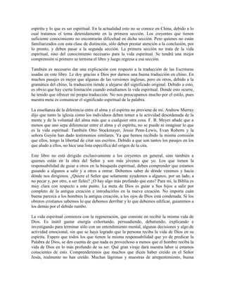 espíritu y lo que es ser espiritual. En la actualidad esto no se conoce en China, debido a lo
cual tratamos el tema detenidamente en la primera sección. Los creyentes que tienen
suficiente conocimiento no encontrarán dificultad en dicha sección. Pero quienes no están
familiarizados con esta clase de distinción, sólo deben prestar atención a la conclusión, por
lo pronto, y deben pasar a la segunda sección. La primera sección no trata de la vida
espiritual, sino del conocimiento necesario para la vida espiritual. Se tendrá una mejor
comprensión si primero se termina el libro y luego regresa a esa sección.
También es necesario dar una explicación con respecto a la traducción de las Escrituras
usadas en este libro. Le doy gracias a Dios por darnos una buena traducción en chino. En
muchos pasajes es mejor que algunas de las versiones inglesas, pero en otros, debido a la
gramática del chino, la traducción tiende a alejarse del significado original. Debido a esto,
es obvio que hay cierta limitación cuando estudiamos la vida espiritual. Donde esto ocurre,
he tenido que ofrecer mi propia traducción. No nos preocupamos mucho por el estilo, pues
nuestra meta es comunicar el significado espiritual de la palabra.
La enseñanza de la diferencia entre el alma y el espíritu no proviene de mí. Andrew Murray
dijo que tanto la iglesia como los individuos deben temer a la actividad desordenada de la
mente y de la voluntad del alma más que a cualquier otra cosa. F. B. Meyer añade que a
menos que uno sepa diferenciar entre el alma y el espíritu, no se puede ni imaginar lo que
es la vida espiritual. También Otto Stockmayer, Jessie Penn-Lewis, Evan Roberts y la
señora Guyón han dado testimonios similares. Ya que hemos recibido la misma comisión
que ellos, tengo la libertad de citar sus escritos. Debido a que son tantos los pasajes en los
que aludo a ellos, no hice una lista específica del origen de la cita.
Este libro no está dirigido exclusivamente a los creyentes en general, sino también a
quienes están en la obra del Señor y son más jóvenes que yo. Los que tienen la
responsabilidad de guiar a otros en la búsqueda espiritual, deben comprender que estamos
guiando a algunos a salir y a otros a entrar. Debemos saber de dónde venimos y hacia
dónde nos dirigimos. ¿Quiere el Señor que solamente ayudemos a algunos, por un lado, a
no pecar y, por otro, a ser fieles? ¿O hay algo más profundo que esto? Para mí, la Biblia es
muy clara con respecto a este punto. La meta de Dios es guiar a Sus hijos a salir por
completo de la antigua creación e introducirlos en la nueva creación. No importa cuán
buena parezca a los hombres la antigua creación, a los ojos de Dios está condenada. Si los
obreros cristianos sabemos lo que debemos derribar y lo que debemos edificar, guiaremos a
los demás por el debido rumbo.
La vida espiritual comienza con la regeneración, que consiste en recibir la misma vida de
Dios. Es inútil gastar energía exhortando, persuadiendo, debatiendo, explicando e
investigando para terminar sólo con un entendimiento mental, algunas decisiones y algo de
actividad emocional, sin que se haya logrado que la persona reciba la vida de Dios en su
espíritu. Espero que todos los que tienen la misma responsabilidad que yo de predicar la
Palabra de Dios, se den cuenta de que nada es provechoso a menos que el hombre reciba la
vida de Dios en lo más profundo de su ser. Qué gran viraje dará nuestra labor si estamos
conscientes de esto. Comprenderemos que muchos que dicen haber creído en el Señor
Jesús, realmente no han creído. Muchas lágrimas y muestras de arrepentimiento, buena

 