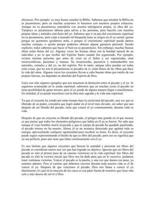 afectuoso. Por ejemplo: es muy bueno estudiar la Biblia. Sabemos que estudiar la Biblia no
es pecaminoso, pero en muchas ocasiones lo hacemos con nuestros propios esfuerzos.
Aunque no es pecaminoso entenderla con nuestra inteligencia propia, es obra del yo.
Tampoco es pecaminoso laborar para salvar a las personas, pero hacerlo con nuestras
propias ideas y métodos está lleno del yo. Sabemos que ir en pos del crecimiento espiritual
no es pecaminoso, pero cuán a menudo tal búsqueda tiene su origen en el yo carnal, quizás
porque no queremos quedarnos atrás, o porque el crecimiento espiritual puede darnos
muchas ventajas, o quizás porque podemos obtener alguna ganancia personal. Siendo
explícito, todos sabemos que hacer el bien no es pecaminoso. Sin embargo, muchas buenas
obras están llenas del yo. Algunas veces las buenas obras son la bondad natural de un
individuo y no lo que recibió del Espíritu Santo cuando fue regenerado. Por ejemplo,
existen muchas personas que antes de creer en el Señor y ser regeneradas, eran
misericordiosas, pacientes y mansas. Su misericordia, paciencia y mansedumbre son
naturales, carnales y del yo, no del espíritu. Por lo tanto, aunque ellos puedan ser todas
estas cosas, que no son ni pecaminosas ni pecados en sí, están llenos de las obras que hace
la vida del alma. Algunas veces los creyentes llevan a cabo buenas obras por medio de sus
propias fuerzas, sin depender en absoluto del Espíritu de Dios.
Estos son sólo algunos ejemplos que nos muestran la distinción entre el pecado y el yo. Si
seguimos avanzando en la senda espiritual, sabremos que en muchas cosas el pecado no
tiene posibilidad de ganar terreno, pero el yo puede de alguna manera llegar a manifestarse.
En realidad, el yo puede mezclarse con la obra más sagrada y la vida más espiritual.
Ya que el creyente ha estado por tanto tiempo bajo la esclavitud del pecado, una vez que es
liberado de su poder, considera que logró andar en el nivel más elevado, sin saber que aun
después de ser librado del pecado, tiene que vencer el yo continuamente, durante toda su
vida.
Después de que un creyente es librado del pecado, el peligro más grande en el que incurre
es que piense que todos los elementos peligrosos que había en él ya se fueron. No sabe que
aunque el viejo hombre murió al pecado y que el cuerpo de pecado ha quedado paralizado,
el pecado mismo no ha muerto. Ahora, él es un monarca derrocado que agotará toda su
energía, aprovechando cualquier oportunidad para recobrar su trono. Es decir, el creyente
puede seguir experimentando el hecho de que es libre del pecado, pero eso no significa que
ya sea perfecto, pues aún tiene que lidiar continuamente con el yo.
Es una lástima que algunos creyentes que buscan la santidad y procuran ser libres del
pecado se consideran santos una vez que han logrado su objetivo. Ignoran que ser libres del
pecado es sólo el primer paso de un camino victorioso en la vida espiritual. Ser libres del
pecado es sólo la victoria inicial que Dios nos ha dado para que en lo sucesivo, podamos
tener continuas victorias. Vencer el pecado es la puerta, y una vez que damos ese paso, ya
estamos adentro. Pero el camino que debemos recorrer durante toda nuestra vida es el de
vencer el yo. Después de que vencemos el pecado, Dios nos llama a vencer el yo
diariamente, lo cual en la mayoría de los casos es esa parte buena de nosotros que tiene más
celo y más deseos de servir a Dios.

 