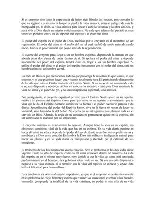 Si el creyente sólo tiene la experiencia de haber sido librado del pecado, pero no sabe lo
que es negarse a sí mismo ni lo que es perder la vida anímica, corre el peligro de usar la
energía del yo, es decir, su vida anímica para llevar a cabo la voluntad y la obra de Dios, y
para vivir a Dios desde su interior cotidianamente. No sabe que además del pecado existen
otros dos poderes dentro de él: el poder del espíritu y el poder del alma.
El poder del espíritu es el poder de Dios, recibido por el creyente en el momento de ser
regenerado. El poder del alma es el poder del yo, el cual recibió de modo natural cuando
nació. Este es el poder natural que posee antes de la regeneración.
El avance del creyente para llegar a ser un hombre espiritual depende de la manera en que
aborda estas dos clases de poder dentro de sí. Si rechaza el poder del alma y depende
únicamente del poder del espíritu, tendrá éxito en llegar a ser un hombre espiritual. Si
utiliza el poder del alma, o el poder del espíritu juntamente con el poder del alma, será un
hombre anímico, un hombre carnal.
La meta de Dios es que rechacemos todo lo que provenga de nosotros, lo que somos, lo que
tenemos y lo que podemos hacer; que vivamos totalmente para El, participando diariamente
de la vida que está en Cristo mediante el Espíritu Santo. Si un creyente no comprende esto
o no está dispuesto a obedecer a Dios en esto, en lo sucesivo vivirá para Dios mediante la
vida del alma y el poder del yo, y no será una persona espiritual, sino anímica.
Por consiguiente, el creyente espiritual permite que el Espíritu Santo opere en su espíritu,
recibe a la persona del Espíritu Santo para que more en su espíritu y permitiendo que la
vida que le da el Espíritu Santo le suministre la fuerza o el poder necesario para su vida
diaria. Apropiándose del poder del Espíritu Santo, vive en la tierra sin tratar de hacer su
voluntad, sino haciendo la del Señor. No confía en su inteligencia para planear nada en el
servicio de Dios. Además, la regla de su conducta es permanecer quieto en su espíritu, sin
ser controlado ni afectado por sus emociones.
El creyente anímico es exactamente lo opuesto. Aunque tiene la vida en su espíritu, no
obtiene el suministro vital de la vida que hay en su espíritu. En su vida diaria persiste en
hacer del alma su vida y depende del poder del yo. Actúa de acuerdo con sus preferencias y
no obedece a Dios en su corazón. En la obra de Dios aún utiliza su inteligencia natural para
hacer sus planes, y en su vida diaria es manipulado y afectado por el estímulo de sus
emociones.
El problema de las dos naturalezas queda resuelto, pero el problema de las dos vidas sigue
vigente. Tanto la vida del espíritu como la del alma conviven dentro de nosotros. La vida
del espíritu es en sí misma muy fuerte, pero debido a que la vida del alma está arraigada
profundamente en el hombre, ésta gobierna sobre todo su ser. Si uno no está dispuesto a
negarse a su vida anímica ni a permitir que la vida del espíritu se exprese y opere, ésta
hallará dificultad para desarrollarse.
Esta enseñanza es extremadamente importante, ya que si el creyente se centra únicamente
en el problema del viejo hombre y estima que vencer las situaciones externas o los pecados
inmundos comprende la totalidad de la vida cristiana, no podrá ir más allá de su vida

 