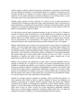 conduce según su espíritu, asumirá una posición subordinada y no decidirá ni iniciará nada,
sino que esperará en quietud la voz del Espíritu Santo en su espíritu. Tan pronto como su
intuición escucha la voz interior, él se levanta a laborar en obediencia a la dirección de la
intuición. En este andar espiritual, el creyente permanece en una actitud sumisa, y nunca
inicia nada, pues el único que puede hacer esto es el Espíritu Santo.
Además, dicho creyente no tiene confianza en sí mismo ni usa su poder para hacer la
voluntad de Dios. Siempre que debe hacer algo, acude únicamente a Dios, consciente de su
propia impotencia, y le pide que le dé una promesa. Basado en la promesa de Dios, procede
contando con el poder del Espíritu Santo como suyo propio. En una actitud así, Dios sin
duda le concederá poder según Su Palabra.
La vida anímica actúa de modo exactamente opuesto, ya que se centra en el yo. Cuando un
creyente es anímico, actúa de acuerdo al yo, lo cual significa que su conducta se origina en
el yo, y sus pensamientos, razonamientos y deseos rigen su conducta. No es la voz del
Espíritu Santo en su hombre interior lo que regula su conducta y determina sus acciones,
sino los pensamientos, los razonamientos y los deseos de su hombre exterior. Aún el
sentimiento de gozo sólo le proporciona placer por haber obtenido lo que a él le agrada.
Dijimos explícitamente que el cuerpo es la corteza del alma y que el alma es la cubierta del
espíritu. Así como el lugar santo rodea al Lugar Santísimo, así el alma rodea al espíritu. Por
consiguiente, es muy fácil que el espíritu sea afectado por el alma. El alma y el espíritu de
los creyentes anímicos están estrechamente unidos. Aunque el alma fue librada del dominio
del cuerpo y ya no está bajo el control de sus deseos, el espíritu no se ha separado del alma.
Del mismo modo que su alma estaba unida al cuerpo (el uno era la vida, y el otro la
naturaleza), el espíritu está unido al alma (uno provee poder, mientras que el otro
proporciona la idea). De esta manera, el alma afecta al espíritu.
Debido a que el espíritu está rodeado por el alma, como si estuviera sepultado en ella, a
menudo es influido por el estímulo de la mente. Una persona regenerada posee una paz
inefable en el espíritu, pero debido a que el espíritu y el alma no se han separado, hasta el
más ligero estimulo lo turbará y le quitará la tranquilidad de su espíritu. Esto se debe a que
el alma tiene muchos deseos y pensamientos individuales. Algunas veces el alma se llena
de gozo, lo cual influye en al espíritu y hace que el creyente piense que es la persona más
feliz del mundo. Pero cuanto se irrita, piensa que es la persona más miserable del mundo.
Un creyente anímico tiene estas experiencias constantemente.
Cuando los creyentes anímicos escuchan la enseñanza sobre la división del espíritu y el
alma, quisieran saber dónde se halla su espíritu. Después de buscar con diligencia, no
perciben la presencia de su espíritu. Muchos creyentes nunca han tenido una verdadera
experiencia en el espíritu y no distinguen su espíritu de su alma. Además, debido a que su
espíritu y su alma están todavía íntimamente ligados, consideran las experiencias del alma
(tales como el gozo, la visión, el amor, etc.) como experiencias espirituales supremas.
Puesto que no tienen ninguna experiencia espiritual, admiten todo esto y no tratan de
substituir su alma por el espíritu, lo cual ocasiona pérdidas para ellos mismos.

 