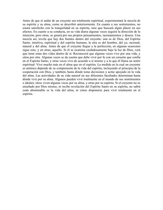 Antes de que el andar de un creyente sea totalmente espiritual, experimentará la mezcla de
su espíritu y su alma, como se describió anteriormente. En cuanto a sus sentimientos, no
estará satisfecho con la tranquilidad en su espíritu, sino que buscará algún placer en sus
afectos. En cuanto a su conducta, en su vida diaria algunas veces seguirá la dirección de la
intuición, pero otras, se guiará por sus propios pensamientos, razonamientos y deseos. Una
mezcla así, revela que hay dos fuentes dentro del creyente: una es de Dios, del Espíritu
Santo, intuitiva, espiritual y del espíritu humano, la otra es del hombre, del yo, racional,
natural y del alma. Antes de que el creyente llegue a la perfección, en algunas ocasiones
sigue esto, y en otras, aquello. Si él se examina cuidadosamente bajo la luz de Dios, verá
que tiene estas dos vidas dentro de sí. Reconocerá que algunas veces vive por una vida, y
otras por otra. Algunas veces se da cuenta que debe vivir por fe con un corazón que confía
en el Espíritu Santo, y otras veces vive de acuerdo a sí mismo y a lo que él llama un sentir
espiritual. Vive mucho más en el alma que en el espíritu. La medida en la cual un creyente
es anímico depende de su comprensión de la vida del espíritu, incluyendo el principio de la
cooperación con Dios, y también, hasta dónde tome decisiones y actúe apoyado en la vida
del alma. Las actividades de su vida natural en sus diferentes facultades determinan hasta
dónde vive por su alma. Algunos pueden vivir totalmente en el mundo de sus sentimientos
e ideales; otros viven algunas veces por su alma, y otras por su espíritu. Si el creyente no es
enseñado por Dios mismo, ni recibe revelación del Espíritu Santo en su espíritu, no sabrá
cuán abominable es la vida del alma, ni cómo disponerse para vivir totalmente en el
espíritu.

 
