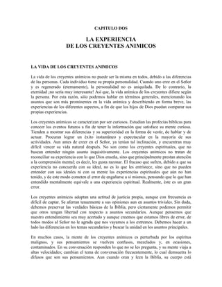 CAPITULO DOS

LA EXPERIENCIA
DE LOS CREYENTES ANIMICOS

LA VIDA DE LOS CREYENTES ANIMICOS
La vida de los creyentes anímicos no puede ser la misma en todos, debido a las diferencias
de las personas. Cada individuo tiene su propia personalidad. Cuando uno cree en el Señor
y es regenerado (eternamente), la personalidad no es aniquilada. De lo contrario, la
eternidad ¡no sería muy interesante! Así que, la vida anímica de los creyentes difiere según
la persona. Por esta razón, sólo podemos hablar en términos generales, mencionando los
asuntos que son más prominentes en la vida anímica y describiendo en forma breve, las
experiencias de los diferentes aspectos, a fin de que los hijos de Dios puedan comparar sus
propias experiencias.
Los creyentes anímicos se caracterizan por ser curiosos. Estudian las profecías bíblicas para
conocer los eventos futuros a fin de tener la información que satisface su mente curiosa.
Tienden a mostrar sus diferencias y su superioridad en la forma de vestir, de hablar y de
actuar. Procuran lograr un éxito instantáneo y espectacular en la mayoría de sus
actividades. Aun antes de creer en el Señor, ya tenían tal inclinación, y encuentran muy
difícil vencer su vida natural después. No son como los creyentes espirituales, que no
buscan entender ningún asunto inquisitivamente. Los creyentes anímicos no tratan de
reconciliar su experiencia con lo que Dios enseña, sino que principalmente prestan atención
a la comprensión mental; es decir, les gusta razonar. El fracaso que sufren, debido a que su
experiencia no concuerda con su ideal, no es lo que les entristece, sino que no pueden
entender con sus ideales ni con su mente las experiencias espirituales que aún no han
tenido, y de este modo cometen el error de engañarse a sí mismos, pensando que lo que han
entendido mentalmente equivale a una experiencia espiritual. Realmente, éste es un gran
error.
Los creyentes anímicos adoptan una actitud de justicia propia, aunque con frecuencia es
difícil de captar. Se aferran tenazmente a sus opiniones aun en asuntos triviales. Sin duda,
debemos preservar las verdades básicas de la Biblia, pero ciertamente podemos permitir
que otros tengan libertad con respecto a asuntos secundarios. Aunque pensemos que
nuestro entendimiento sea muy acertado y aunque creemos que estamos libres de error, de
todos modos al Señor no le agrada que nos vayamos a los extremos. Debemos hacer a un
lado las diferencias en los temas secundarios y buscar la unidad en los asuntos principales.
En muchos casos, la mente de los creyentes anímicos es perturbada por los espíritus
malignos, y sus pensamientos se vuelven confusos, mezclados y, en ocasiones,
contaminados. En su conversación responden lo que no se les pregunta, y su mente viaja a
altas velocidades; cambian el tema de conversación frecuentemente, lo cual demsuetra lo
difusos que son sus pensamientos. Aun cuando oran y leen la Biblia, su cuerpo está

 