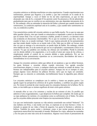 creyentes anímicos se deleitan muchísimo en estas experiencias. Cuando experimentan esos
sentimientos, piensan que llegaron a la cumbre y que han avanzado en la senda de la
espiritualidad. Aunque a veces el Señor no les da tales experiencias, ya que no han
alcanzado una vida de fe, a menudo El les permite sentir Su presencia a fin de adiestrarlos
gradualmente para que no confíen en sus sentimientos sino que dependan únicamente de la
fe. Sin embargo, ellos no entienden la intención del Señor y piensan que cuando tienen tales
sentimientos, su condición espiritual está en la cumbre, y que cuando tales sentimientos se
van, su condición es pobre.
Una característica común del creyente anímico es que habla mucho. No es que no sepa que
debe guardar silencio, sino que cuando se entusiasma es impulsado a entrar en discusiones
que no tienen final. Una vez que comienza a hablar, pierde el control y se derrama como
una avalancha en discusiones interminables. No es que no examina lo que dice, sino que
cuando lo hace, no se puede restringir. Todo lo que expresa procede de los pensamientos
que han estado dando vueltas en su mente todo el día. Sabe que no debe ser locuaz, pero
una vez que se entrega a la conversación, no puede dejar de hablar. Sin embargo, cuando
otros hablan de más, él se da cuenta de que eso no es apropiado y secretamente critica en su
corazón. Ya que sus palabras son muchas, las ofensas son inevitables. Pierde la armonía
con los demás debido a los argumentos, o se le acaba el amor por causa de las críticas, o
simplemente pierde el control de su corazón debido a tanta palabrería. Por ser tan
parlanchín brotan pensamientos repentinos en su conversación, desviándose del tema o
extendiéndose en su conversación.
Aunque los creyentes anímicos saben que deben de ser piadosos y que no deben bromear,
les gusta bromear o escuchar chistes cuando conversan. Les agrada escuchar
conversaciones alegres y vivaces, o cualquier charla que estimule su estado de ánimo. Las
bromas son indispensables para el creyente anímico. Aunque ése no es siempre el caso,
porque algunas veces aborrece las pláticas frívolas; salvo que no logra ser constante.
Siempre que su emoción es estimulada, inevitablemente busca la algarabía para obtener
placer.
Los creyentes anímicos se complacen con lo estético y tienen sus propios gustos. Les
agrada seguir las perspectivas artísticas de la gente mundana, y cambian sus gustos según
eso. No tienen la actitud de estar muertos para los conceptos humanos de la belleza. Por lo
tanto, es inevitable que se sientan orgullosos de tener cierto gusto artístico.
A menudo ellos se van a los extremos y oscilan de un extremo al otro. Es posible que
admiren el arte exageradamente, o que desprecien la belleza por completo. De modo que ni
su ropa andrajosa les molesta y lo consideran como su sufrimiento con el Señor. No saben
que los creyentes deben procurar estar limpios (no necesariamente bellos).
Los que son intelectuales expresan su vida anímica asumiendo una actitud “bohemia”. En
una mañana con brisa, o una noche con luna, se expresan en un tono heroico o triste. A
menudo se quejan de sus vidas y lloran de angustia. Les gusta la literatura y admiran su
belleza. También les gusta cantar y declamar, como si por recitar poemas tuvieran la
experiencia maravillosa de trascender el mundo. Disfrutan los viajes, admiran las montañas
y los ríos para así estar más cerca de la naturaleza. Algunas veces tienen el pensamiento de

 