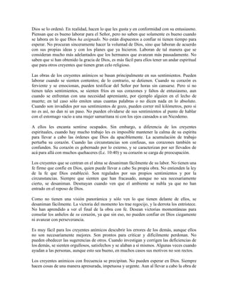 Dios se lo ordenó. En realidad, hacen lo que les gusta y en conformidad con su entusiasmo.
Piensan que es bueno laborar para el Señor, pero no saben que solamente es bueno cuando
se labora en lo que Dios ha asignado. No están dispuestos a confiar ni tienen tiempo para
esperar. No procuran sinceramente hacer la voluntad de Dios, sino que laboran de acuerdo
con sus propias ideas y con los planes que ya hicieron. Laboran de tal manera que se
consideran mucho más adelantados que los hermanos que avanzan más pausadamente. No
saben que si han obtenido la gracia de Dios, es más fácil para ellos tener un andar espiritual
que para otros creyentes que tienen gran celo religioso.
Las obras de los creyentes anímicos se basan principalmente en sus sentimientos. Pueden
laborar cuando se sienten contentos; de lo contrario, se detienen. Cuando su corazón es
ferviente y se emocionan, pueden testificar del Señor por horas sin cansarse. Pero si no
tienen tales sentimientos, se sienten fríos en sus corazones y faltos de entusiasmo, aun
cuando se enfrentan con una necesidad apremiante, por ejemplo alguien en el lecho de
muerte; en tal caso sólo emiten unas cuantas palabras o no dicen nada en lo absoluto.
Cuando son invadidos por sus sentimientos de gozo, pueden correr mil kilómetros, pero si
no es así, no dan ni un paso. No pueden olvidarse de sus sentimientos al punto de hablar
con el estomago vacío a una mujer samaritana ni con los ojos cansados a un Nicodemo.
A ellos les encanta sentirse ocupados. Sin embargo, a diferencia de los creyentes
espirituales, cuando hay mucho trabajo les es imposible mantener la calma de su espíritu
para llevar a cabo las órdenes que Dios da apaciblemente. La acumulación de trabajo
perturba su corazón. Cuando las circunstancias son confusas, sus corazones también se
confunden. Su corazón es gobernado por lo externo, y se caracterizan por ser llevados de
acá para allá con muchos quehaceres (Lc. 10:40) y su corazón se carga de preocupación.
Los creyentes que se centran en el alma se desaniman fácilmente de su labor. No tienen una
fe firme que confíe en Dios, quien puede llevar a cabo Su propia obra. No entienden la ley
de la fe que Dios estableció. Son regulados por sus propios sentimientos y por la
circunstancias. Siempre que sienten que han fracasado, aunque no sea necesariamente
cierto, se desaniman. Desmayan cuando ven que el ambiente se nubla ya que no han
entrado en el reposo de Dios.
Como no tienen una visión panorámica y sólo ven lo que tienen delante de ellos, se
desaniman fácilmente. La victoria del momento les trae regocijo, y la derrota los entristece.
No han aprendido a ver el final de la obra con fe. Desean victorias momentáneas para
consolar los anhelos de su corazón, ya que sin eso, no pueden confiar en Dios ciegamente
ni avanzar con perseverancia.
Es muy fácil para los creyentes anímicos descubrir los errores de los demás, aunque ellos
no son necesariamente mejores. Son prontos para criticar y difícilmente perdonan. No
pueden obedecer las sugerencias de otros. Cuando investigan y corrigen las deficiencias de
los demás, se sienten orgullosos, satisfechos y se alaban a sí mismos. Algunas veces cuando
ayudan a las personas, aunque esto sea bueno, en muchos casos sus motivos no son rectos.
Los creyentes anímicos con frecuencia se precipitan. No pueden esperar en Dios. Siempre
hacen cosas de una manera apresurada, impetuosa y urgente. Aun al llevar a cabo la obra de

 