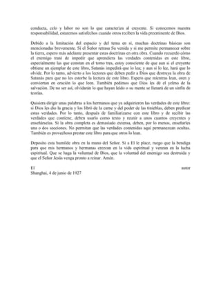 conducta, celo y labor no son lo que caracteriza al creyente. Si conocemos nuestra
responsabilidad, estaremos satisfechos cuando otros reciben la vida preeminente de Dios.
Debido a la limitación del espacio y del tema en sí, muchas doctrinas básicas son
mencionadas brevemente. Si el Señor retrasa Su venida y si me permite permanecer sobre
la tierra, espero más adelante presentar estas doctrinas en otra obra. Cuando recuerdo cómo
el enemigo trató de impedir que aprendiera las verdades contenidas en este libro,
especialmente las que constan en el tomo tres, estoy consciente de que aun si el creyente
obtiene un ejemplar de este libro, Satanás impedirá que lo lea; y aun si lo lee, hará que lo
olvide. Por lo tanto, advierto a los lectores que deben pedir a Dios que destruya la obra de
Satanás para que no les estorbe la lectura de este libro. Espero que mientras lean, oren y
conviertan en oración lo que leen. También pedimos que Dios les dé el yelmo de la
salvación. De no ser así, olvidarán lo que hayan leído o su mente se llenará de un sinfín de
teorías.
Quisiera dirigir unas palabras a los hermanos que ya adquirieron las verdades de este libro:
si Dios les dio la gracia y los libró de la carne y del poder de las tinieblas, deben predicar
estas verdades. Por lo tanto, después de familiarizarse con este libro y de recibir las
verdades que contiene, deben usarlo como texto y reunir a unos cuantos creyentes y
enseñárselas. Si la obra completa es demasiado extensa, deben, por lo menos, enseñarles
una o dos secciones. No permitan que las verdades contenidas aquí permanezcan ocultas.
También es provechoso prestar este libro para que otros lo lean.
Deposito esta humilde obra en la mano del Señor. Si a El le place, ruego que la bendiga
para que mis hermanos y hermanas crezcan en la vida espiritual y venzan en la lucha
espiritual. Que se haga la voluntad de Dios, que la voluntad del enemigo sea destruida y
que el Señor Jesús venga pronto a reinar. Amén.
El
Shanghai, 4 de junio de 1927

autor

 