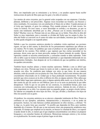 Dios, son impulsados por su entusiasmo y su fervor, y no pueden esperar hasta recibir
instrucciones de parte de Dios para que los guíe y les abra el camino.
Las mentes de estos creyentes, por lo general están ocupadas con sus empresas. Calculan,
planean, deliberan y son precavidos. Algunas veces recuerdan sus triunfos, sus fracasos y
otros resultados. En ocasiones ven con antelación el futuro de su labor. Cuando piensan en
el éxito que lograrán, el gozo los embarga. Pero cuando piensan en el lado oscuro, los
vence la tristeza. En esos casos, a veces descuidan su comida y su descanso, ya que su
mente está totalmente absorbida por su obra. ¿Piensan con la misma intensidad en su
Señor? Muchas veces no. Piensan más en sus obras que en su Señor. Para ellos la obra del
Señor es muy importante, pero a menudo se olvidan del Señor que les asigna la obra. La
obra del Señor se convierte en el centro de todas sus actividades, mientras que el Señor de
la obra queda relegado a un segundo plano.
Debido a que los creyentes anímicos pierden la verdadera visión espiritual, sus acciones
siguen, sin que se den cuenta, la dirección de los pensamientos repentinos que afloran en
sus mentes. Por lo tanto, las palabras que usan al predicar no son apropiadas ni suplen la
necesidad de los oyentes. Pero debido a que suponen que hay ciertas necesidad en las
personas, dicen cosas que no traen provecho aunque lo hacen tratando de ayudar. Hacen
reproches cuando se necesita conmiseración, y consuelan cuando se debe reprender. Todo
ello se debe a que no tienen el entendimiento espiritual y a que dependen demasiado de sus
pensamientos limitados. Aun después de ver la evidencia de que sus palabras son inútiles,
no quedan convencidos.
También hacen muchos planes y tienen muchas opiniones. Debido a esto es difícil que
trabajen con otros. Piensan que tienen la razón en todo y esperan que los demás estén de
acuerdo con ellos. Su condición para trabajar con otros es que éstos, de una manera
absoluta, estén de acuerdo con sus puntos de vista. Para ellos, hasta la más mínima idea está
crucialmente relacionada con la verdad que se haya predicado recientemente. No pueden
permitir que otros avancen en la obra si difieren de ellos en alguna opinión. Ellos saben que
no debe haber lugar para opiniones, pero si alguna opinión debe morir, no es la de ellos. Se
dan cuenta de que las sectas no son bíblicas, pero no es la secta en particular la que debe
desaparecer. Todo lo que no sea parte de sus creencias, lo consideran herejía, pero esas
creencias son rechazadas por los demás creyentes anímicos. Además de esto, el afecto es
muy importante en su obra. Les encanta tener su pequeño grupo, su propio círculo íntimo.
No laborar en compañía de otros hijos de Dios. Así que, dividen y clasifican a los hijos de
Dios de acuerdo con su gusto.
Al predicar, los creyentes anímicos no se atreven a depender totalmente de Dios. Ponen su
confianza en sus ejemplos, anécdotas, interpretaciones y elocuencia, o en su poder de
persuasión. Incluso, los más famosos confían plenamente en ellos mismos, y afirman: “Si
lo digo yo, la gente tiene que escuchar”. Es posible que dependan de Dios, pero también
dependen de sí mismos. De ahí que es tan necesario tener una preparación académica muy
avanzada. El tiempo que emplean en la oración, en buscar la voluntad de Dios y en esperar
el poder desde lo alto, es menor que el que emplean concentrándose con ahínco en preparar
bosquejos y en consultar fuentes de referencia. Memorizan mensajes enteros y los recitan
en su predicación. Su mente ocupa el primer lugar en tal obra.

 