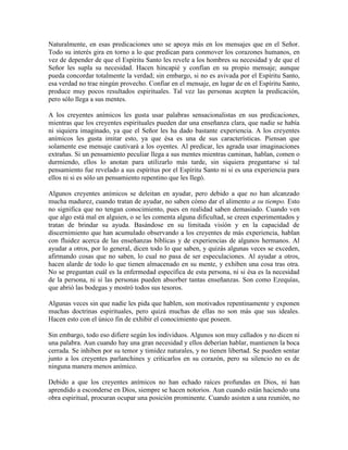 Naturalmente, en esas predicaciones uno se apoya más en los mensajes que en el Señor.
Todo su interés gira en torno a lo que predican para conmover los corazones humanos, en
vez de depender de que el Espíritu Santo les revele a los hombres su necesidad y de que el
Señor les supla su necesidad. Hacen hincapié y confían en su propio mensaje; aunque
pueda concordar totalmente la verdad; sin embargo, si no es avivada por el Espíritu Santo,
esa verdad no trae ningún provecho. Confiar en el mensaje, en lugar de en el Espíritu Santo,
produce muy pocos resultados espirituales. Tal vez las personas acepten la predicación,
pero sólo llega a sus mentes.
A los creyentes anímicos les gusta usar palabras sensacionalistas en sus predicaciones,
mientras que los creyentes espirituales pueden dar una enseñanza clara, que nadie se había
ni siquiera imaginado, ya que el Señor les ha dado bastante experiencia. A los creyentes
anímicos les gusta imitar esto, ya que ésa es una de sus características. Piensan que
solamente ese mensaje cautivará a los oyentes. Al predicar, les agrada usar imaginaciones
extrañas. Si un pensamiento peculiar llega a sus mentes mientras caminan, hablan, comen o
durmiendo, ellos lo anotan para utilizarlo más tarde, sin siquiera preguntarse si tal
pensamiento fue revelado a sus espíritus por el Espíritu Santo ni si es una experiencia para
ellos ni si es sólo un pensamiento repentino que les llegó.
Algunos creyentes anímicos se deleitan en ayudar, pero debido a que no han alcanzado
mucha madurez, cuando tratan de ayudar, no saben cómo dar el alimento a su tiempo. Esto
no significa que no tengan conocimiento, pues en realidad saben demasiado. Cuando ven
que algo está mal en alguien, o se les comenta alguna dificultad, se creen experimentados y
tratan de brindar su ayuda. Basándose en su limitada visión y en la capacidad de
discernimiento que han acumulado observando a los creyentes de más experiencia, hablan
con fluidez acerca de las enseñanzas bíblicas y de experiencias de algunos hermanos. Al
ayudar a otros, por lo general, dicen todo lo que saben, y quizás algunas veces se exceden,
afirmando cosas que no saben, lo cual no pasa de ser especulaciones. Al ayudar a otros,
hacen alarde de todo lo que tienen almacenado en su mente, y exhiben una cosa tras otra.
No se preguntan cuál es la enfermedad específica de esta persona, ni si ésa es la necesidad
de la persona, ni si las personas pueden absorber tantas enseñanzas. Son como Ezequías,
que abrió las bodegas y mostró todos sus tesoros.
Algunas veces sin que nadie les pida que hablen, son motivados repentinamente y exponen
muchas doctrinas espirituales, pero quizá muchas de ellas no son más que sus ideales.
Hacen esto con el único fin de exhibir el conocimiento que poseen.
Sin embargo, todo eso difiere según los individuos. Algunos son muy callados y no dicen ni
una palabra. Aun cuando hay una gran necesidad y ellos deberían hablar, mantienen la boca
cerrada. Se inhiben por su temor y timidez naturales, y no tienen libertad. Se pueden sentar
junto a los creyentes parlanchines y criticarlos en su corazón, pero su silencio no es de
ninguna manera menos anímico.
Debido a que los creyentes anímicos no han echado raíces profundas en Dios, ni han
aprendido a esconderse en Dios, siempre se hacen notorios. Aun cuando están haciendo una
obra espiritual, procuran ocupar una posición prominente. Cuando asisten a una reunión, no

 