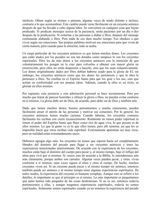 intelecto. Obran según se sienten o piensan, algunas veces de modo distinto e incluso,
contrario a lo que acostumbran. Este cambio puede verse fácilmente en un creyente anímico
después de que ha llevado a cabo alguna labor. Se convierten en cualquier cosa que hayan
predicado. Si predican mensajes acerca de la paciencia, serán pacientes por un día o dos
después de la predicación. Si exhortan a las personas a alabar a Dios, después del mensaje
continuarán alabando a Dios. Pero nada de eso dura mucho tiempo. Eso obedece a que
viven según sus emociones. Sus propias palabras motivan sus emociones para que vivan de
cierta manera, pero cuando pasa la emoción, todo se acaba.
Un rasgo particular de los creyentes anímicos es que tienen muchos dones. Los creyentes
que están atados por los pecados no son tan dotados como tampoco lo son los creyentes
espirituales. Dios les da más dones a los creyentes anímicos con la intención de que
voluntariamente los pongan en la cruz para volverlos a obtener con mayor gloria en
resurrección, pero ellos no están dispuestos a hacerlo, sino que los usan exhaustivamente.
Los dones originalmente dados por Dios debían haberse usado para la gloria de El; sin
embargo, los creyentes anímicos creen que los dones les pertenecen y que la obra le
pertenece a Dios. No confían en el Espíritu Santo para que los guíe o los use, sino que
actúan en conformidad con sus propias ideas. Además, cuando la obra es un éxito, se
glorían en ellos mismos.
Por supuesto, esta jactancia y esta admiración personal se hace secretamente. Pero por
mucho que traten de parecer humildes y ofrecer la gloria a Dios, no pueden evitar centrarse
en sí mismos. La gloria debe ser de Dios, de acuerdo, pero debe ser de Dios y también mía.
Dado que tienen muchos dones, buenos pensamientos y mucho entusiasmo, pueden
fácilmente atraer el interés de las personas y motivar sus corazones. Por lo general, los
creyentes anímicos tienen mucho carisma. Cuando laboran, los creyentes comunes
fácilmente los reciben con cierto reconocimiento. Realmente no tienen poder espiritual ni
tienen el poder del Espíritu Santo que fluye como ríos de agua viva; lo que poseen es de
ellos mismos. Lo que la gente ve es lo que ellos tienen, pero allí termina; así que les es
imposible hacer que otros reciban vida espiritual. Externamente aparentan ser muy ricos,
pero en realidad están extremadamente secos.
Debemos agregar algo más: los creyentes no tienen que esperar hasta ser completamente
librados del dominio del pecado para llegar a ser creyentes anímicos y tener las
experiencias mencionadas anteriormente. De acuerdo con la experiencia de los creyentes,
muchos están bajo el dominio del cuerpo para pecar y, al mismo tiempo, bajo el influjo del
alma para vivir por sí mismos. Si vemos esto de acuerdo a la Biblia, lo entenderemos aún
más claramente, porque ambos son carnales. Algunas veces pueden pecar, y otras, viven
conforme a sí mismos; unas veces siguen al alma y otras al cuerpo. De hecho, muchos
creyentes viven así. Si un creyente puede pecar y al mismo tiempo ser anímico, entonces
también puede ser anímico y al mismo tiempo tener algunas experiencias espirituales. De
todos modos, la experiencia del creyente es bastante compleja. Aunque esto se refiere a los
detalles, lo importante es que el principio es el mismo. Lo más importante es preguntarnos
qué tanto hemos sido purgados de las cosas deshonrosas. Si no es así, entonces todavía
pertenecemos a ellas, y aunque tengamos experiencias espirituales, todavía no somos
espirituales. Solamente somos espirituales cuando ya no tenemos la experiencia del pecado

 