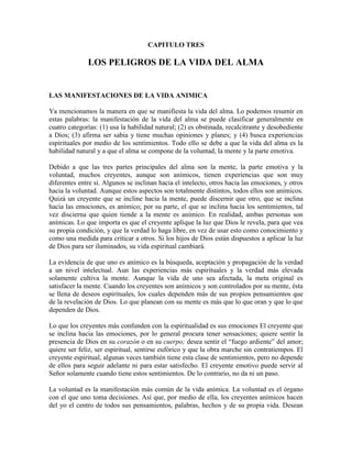 CAPITULO TRES

LOS PELIGROS DE LA VIDA DEL ALMA

LAS MANIFESTACIONES DE LA VIDA ANIMICA
Ya mencionamos la manera en que se manifiesta la vida del alma. Lo podemos resumir en
estas palabras: la manifestación de la vida del alma se puede clasificar generalmente en
cuatro categorías: (1) usa la habilidad natural; (2) es obstinada, recalcitrante y desobediente
a Dios; (3) afirma ser sabia y tiene muchas opiniones y planes; y (4) busca experiencias
espirituales por medio de los sentimientos. Todo ello se debe a que la vida del alma es la
habilidad natural y a que el alma se compone de la voluntad, la mente y la parte emotiva.
Debido a que las tres partes principales del alma son la mente, la parte emotiva y la
voluntad, muchos creyentes, aunque son anímicos, tienen experiencias que son muy
diferentes entre sí. Algunos se inclinan hacia el intelecto, otros hacia las emociones, y otros
hacia la voluntad. Aunque estos aspectos son totalmente distintos, todos ellos son anímicos.
Quizá un creyente que se incline hacia la mente, puede discernir que otro, que se inclina
hacia las emociones, es anímico; por su parte, el que se inclina hacia los sentimientos, tal
vez discierna que quien tiende a la mente es anímico. En realidad, ambas personas son
anímicas. Lo que importa es que el creyente aplique la luz que Dios le revela, para que vea
su propia condición, y que la verdad lo haga libre, en vez de usar esto como conocimiento y
como una medida para criticar a otros. Si los hijos de Dios están dispuestos a aplicar la luz
de Dios para ser iluminados, su vida espiritual cambiará.
La evidencia de que uno es anímico es la búsqueda, aceptación y propagación de la verdad
a un nivel intelectual. Aun las experiencias más espirituales y la verdad más elevada
solamente cultiva la mente. Aunque la vida de uno sea afectada, la meta original es
satisfacer la mente. Cuando los creyentes son anímicos y son controlados por su mente, ésta
se llena de deseos espirituales, los cuales dependen más de sus propios pensamientos que
de la revelación de Dios. Lo que planean con su mente es más que lo que oran y que lo que
dependen de Dios.
Lo que los creyentes más confunden con la espiritualidad es sus emociones El creyente que
se inclina hacia las emociones, por lo general procura tener sensaciones; quiere sentir la
presencia de Dios en su corazón o en su cuerpo; desea sentir el “fuego ardiente” del amor;
quiere ser feliz, ser espiritual, sentirse eufórico y que la obra marche sin contratiempos. El
creyente espiritual, algunas veces también tiene esta clase de sentimientos, pero no depende
de ellos para seguir adelante ni para estar satisfecho. El creyente emotivo puede servir al
Señor solamente cuando tiene estos sentimientos. De lo contrario, no da ni un paso.
La voluntad es la manifestación más común de la vida anímica. La voluntad es el órgano
con el que uno toma decisiones. Así que, por medio de ella, los creyentes anímicos hacen
del yo el centro de todos sus pensamientos, palabras, hechos y de su propia vida. Desean

 