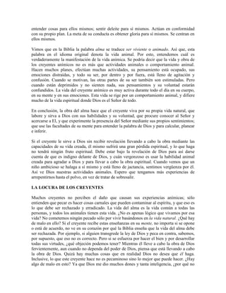 entender cosas para ellos mismos; sentir deleite para sí mismos. Actúan en conformidad
con su propio plan. La meta de su conducta es obtener gloria para sí mismos. Se centran en
ellos mismos.
Vimos que en la Biblia la palabra alma se traduce ser viviente o animado. Así que, esta
palabra en el idioma original denota la vida animal. Por esto, entendemos cuál es
verdaderamente la manifestación de la vida anímica. Se podría decir que la vida y obra de
los creyentes anímicos no es más que actividades animales o comportamiento animal.
Hacen muchos planes, efectúan muchas actividades, su pensamiento está ocupado, sus
emociones distraídas, y todo su ser, por dentro y por fuera, está lleno de agitación y
confusión. Cuando se motivan, las otras partes de su ser también son estimuladas. Pero
cuando están deprimidos y no sienten nada, sus pensamientos y su voluntad estarán
confundidos. La vida del creyente anímico es muy activa durante todo el día en su cuerpo,
en su mente y en sus emociones. Esta vida se rige por un comportamiento animal, y difiere
mucho de la vida espiritual donde Dios es el Señor de todo.
En conclusión, la obra del alma hace que el creyente viva por su propia vida natural, que
labore y sirva a Dios con sus habilidades y su voluntad, que procure conocer al Señor y
acercarse a El, y que experimente la presencia del Señor mediante sus propios sentimientos;
que use las facultades de su mente para entender la palabra de Dios y para calcular, planear
e inferir.
Si el creyente le sirve a Dios sin recibir revelación llevando a cabo la obra mediante las
capacidades de su vida creada, él mismo sufrirá una gran pérdida espiritual, y lo que haga
no tendrá ningún fruto espiritual. Debe estar bajo la revelación de Dios para así darse
cuenta de que es indigno delante de Dios, y cuán vergonzoso es usar la habilidad animal
creada para agradar a Dios y para llevar a cabo la obra espiritual. Cuando vemos que un
niño ambicioso se halaga a sí mismo y está lleno de jactancia, sentimos vergüenza por él.
Así ve Dios nuestras actividades animales. Espero que tengamos más experiencias de
arrepentirnos hasta el polvo, en vez de tratar de sobresalir.
LA LOCURA DE LOS CREYENTES
Muchos creyentes no perciben el daño que causan sus experiencias anímicas; sólo
entienden que pecar es hacer cosas carnales que pueden contaminar al espíritu, y que eso es
lo que debe ser rechazado y erradicado. La vida del alma es la vida común a todas las
personas, y todos los animales tienen esta vida. ¿No es apenas lógico que vivamos por esa
vida? No cometemos ningún pecado sólo por vivir basándonos en la vida natural. ¿Qué hay
de malo en ello? Si el creyente recibe estas enseñanzas en su mente, no importa si se opone
o está de acuerdo, no ve en su corazón por qué la Biblia enseña que la vida del alma debe
ser rechazada. Por ejemplo, si alguien transgrede la ley de Dios y peca en contra, sabemos,
por supuesto, que eso no es correcto. Pero si se esfuerza por hacer el bien y por desarrollar
todas sus virtudes, ¿qué objeción podemos tener? Mientras él lleve a cabo la obra de Dios
fervientemente, aun cuando no dependa del poder de Dios, piensa que está llevando a cabo
la obra de Dios. Quizá hay muchas cosas que en realidad Dios no desea que él haga.
Inclusive, lo que este creyente hace no es pecaminoso sino lo mejor que puede hacer. ¿Hay
algo de malo en esto? Ya que Dios me dio muchos dones y tanta inteligencia, ¿por qué no

 