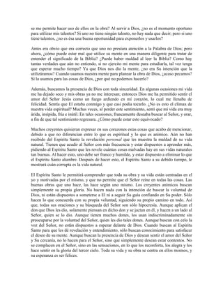 se me permite hacer uso de ellos en la obra? Al servir a Dios, ¿no es el momento oportuno
para utilizar mis talentos? Si uno no tiene ningún talento, no hay nada que decir; pero si uno
tiene talentos, ¿no es ésa una buena oportunidad para exponerlos y usarlos?
Antes era obvio que era correcto que uno no prestara atención a la Palabra de Dios; pero
ahora, ¿cómo puede estar mal que utilice su mente en una manera diligente para tratar de
entender el significado de la Biblia? ¿Puede haber maldad al leer la Biblia? Como hay
tantas verdades que aún no entiendo, si no ejercito mi mente para estudiarla, tal vez tenga
que esperar mucho tiempo? Ya que Dios nos dio la mente, ¿no era Su intención que la
utilizáramos? Cuando usamos nuestra mente para planear la obra de Dios, ¿acaso pecamos?
Si la usamos para las cosas de Dios, ¿por qué no podemos hacerlo?
Además, buscamos la presencia de Dios con toda sinceridad. En algunas ocasiones mi vida
me ha dejado seco y mis obras ya no me interesan; entonces Dios me ha permitido sentir el
amor del Señor Jesús como un fuego ardiendo en mi corazón, lo cual me llenaba de
felicidad. Sentía que El estaba conmigo y que casi podía tocarlo. ¿No es esto el clímax de
nuestra vida espiritual? Muchas veces, al perder este sentimiento, sentí que mi vida era muy
árida, insípida, fría e inútil. En tales ocasiones, francamente deseaba buscar al Señor, y orar,
a fin de que tal sentimiento regresara. ¿Cómo puede estar esto equivocado?
Muchos creyentes quisieran expresar en sus corazones estas cosas que acabo de mencionar,
debido a que no diferencian entre lo que es espiritual y lo que es anímico. Aún no han
recibido del Espíritu Santo la revelación personal que les muestra la maldad de su vida
natural. Tienen que acudir al Señor con más frecuencia y estar dispuestos a aprender más,
pidiendo al Espíritu Santo que les revele cuántas cosas malvadas hay en sus vidas naturales
tan buenas. Al hacer esto, uno debe ser franco y humilde, y estar dispuesto a eliminar lo que
el Espíritu Santo alumbre. Después de hacer esto, el Espíritu Santo a su debido tiempo, le
mostrará cuán corrupta es la vida natural.
El Espíritu Santo le permitirá comprender que toda su obra y su vida están centradas en el
yo y motivadas por el mismo, y que no permite que el Señor reine en todas las cosas. Las
buenas obras que uno hace, las hace según uno mismo. Los creyentes anímicos buscan
simplemente su propia gloria. No hacen nada con la intención de buscar la voluntad de
Dios, ni están dispuestos a someterse a El ni a seguir Su guía confiando en Su poder. Sólo
hacen lo que concuerda con su propia voluntad, siguiendo su propio camino en todo. Así
que, todas sus oraciones y su búsqueda del Señor son sólo hipocresía. Aunque aplican el
don que Dios les dio, solamente piensan en dicho don y se jactan en él, y hacen a un lado al
Señor, quien se lo dio. Aunque tienen muchos dones, los usan indiscriminadamente sin
preocuparse por la voluntad del Señor, quien les dio tales dones. Aunque buscan con celo la
voz del Señor, no están dispuestos a esperar delante de Dios. Cuando buscan al Espíritu
Santo para que les dé revelación y entendimiento, sólo buscan conocimiento para satisfacer
el deseo de su mente. Aunque buscan la presencia de Dios y desean sentir el amor del Señor
y Su cercanía, no lo hacen para el Señor, sino que simplemente desean estar contentos. No
se complacen en el Señor, sino en las sensaciones, en lo que los reconforta, los alegra y los
hace sentir en la gloria del tercer cielo. Toda su vida y su obra se centra en ellos mismos, y
su esperanza es ser felices.

 