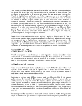 Sólo cuando el Espíritu Santo trae revelación al creyente, éste descubre cuán abominable es
su propia vida y entiende cuán insensato es tratar de conservar su vida anímica. Esta
revelación no es repentina ni de una vez por todas, sino que es gradual y progresiva.
Cuando el Espíritu Santo resplandece con Su luz por primera vez en el creyente, éste se
arrepiente en la luz y está dispuesto a que muera la vida de su alma. Pero como el corazón
del hombre es perverso, al poco tiempo, quizá en unos pocos días, vuelve de nuevo a
confiar en sí mismo, a amarse a sí mismo y a complacerse en sí mismo. Por lo tanto, la
revelación vuelve con frecuencia para que el creyente esté dispuesto a renunciar a la vida
de su alma. Lo más lamentable es que muy pocos se someten espontáneamente al Señor y
acuden a El en todos estos asuntos. Por lo general, sólo después de que el Espíritu Santo
permite que el creyente fracase un sinnúmero de veces y experimente muchas derrotas,
llega él a estar dispuesto a renunciar a la vida del alma. Y aún si llega a esta condición,
¡cuán incompleta es su disposición y cuán inestable!
Los creyentes debemos abandonar nuestra necedad y aceptar el punto de vista de Dios, y
reconocer que nuestra vida es incapaz de agradar a Dios. Debemos tener un corazón tal, que
no tema permitir que el Espíritu Santo exponga, una por una, las vilezas de nuestra vida
anímica. Por la fe, debemos confiar en la evaluación que Dios hizo de nuestra vida y estar
dispuestos a que el Espíritu Santo, mediante la Palabra, nos revele lo que es nuestra vida.
Solamente así, El podrá guiarnos en la senda de la liberación de nuestra vida anímica.
EL PELIGRO DE VIVIR
CENTRADOS EN EL ALMA
Cuando los creyentes no han alcanzado o no están dispuestos a alcanzar lo que Dios quiere
que alcancen, se encuentran inevitablemente en peligro. Dado que la meta de Dios es que
los creyentes vivan en el espíritu, y no en el alma ni en el cuerpo, si ellos no viven en el
espíritu, sufrirán pérdida. Existen por lo menos tres clases de peligros.
A. El peligro reprimir el espíritu
Todas las obras del Espíritu Santo, son hechas en el espíritu del hombre. Dios trabaja en el
siguiente orden: primero hace que el Espíritu Santo se mueva en el espíritu humano,
después brilla como luz en la mente (el alma) y, por último, hace que Su obra sea llevada a
cabo por el cuerpo. Este orden es muy importante.
Puesto que el creyente nació del Espíritu, debe andar por el Espíritu. Sólo de esta manera
podrá entender la voluntad de Dios, actuar con el Espíritu Santo y vencer todas las
estratagemas del enemigo. El espíritu del creyente debe ser muy viviente. Los creyentes
deben seguir la iniciativa del espíritu y no reprimir su acción, para que por medio de él, el
Espíritu Santo lleve a cabo Su obra. El Espíritu Santo necesita la cooperación del espíritu
humano para hacer que los creyentes sean victoriosos en su vida diaria, estén siempre listos
y sean aptos para actuar cuando Dios lo ordena. (Más adelante hablaremos del problema del
espíritu.)
Sin embargo, muchos creyentes no entienden la obra del espíritu ni pueden distinguir entre
lo que es espiritual y lo que es anímico. Algunas veces toman lo espiritual por anímico, y lo

 
