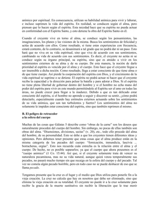 anímico por espiritual. En consecuencia, utilizan su habilidad anímica para vivir y laborar,
e incluso suprimen la vida del espíritu. En realidad, se conducen según el alma, pero
piensan que lo hacen según el espíritu. Esta necedad hace que su espíritu no pueda actuar
en conformidad con el Espíritu Santo, y esto detiene la obra del Espíritu Santo en él.
Cuando el creyente vive en torno al alma, se conduce según los pensamientos, las
imaginaciones, los planes y las visiones de la misma. Busca los sentimientos de felicidad y
actúa de acuerdo con ellos. Como resultado, si tiene estas experiencias con frecuencia,
estará contento, de lo contrario, se desanimará a tal grado que no podrá dar ni un paso. Esto
hará que no viva en su vida espiritual, sino que viva de acuerdo con sus sentimientos,
cambiando su vida de acuerdo con sus sentimientos. Es decir, el creyente no actúa ni se
conduce según su órgano principal, su espíritu, sino que es atraído a vivir en los
sentimientos externos de su alma y de su cuerpo. De esta manera, la noción de darle
prioridad al espíritu es vencida por el alma y el cuerpo. Esto hace que el creyente llegue a
ser insensible a dicha noción. Como resultado, llega a estar consciente de que tiene alma o
de que tiene cuerpo. Así pierde la cooperación del espíritu con Dios, y el crecimiento de la
vida espiritual se suprime o se detiene. El espíritu no podrá actuar ni hacer que el creyente
reciba la capacidad y la dirección para pelear la batalla y para adorar a Dios. Si el espíritu
no tiene plena libertad de gobernar dentro del hombre y si el hombre no echa mano del
poder del espíritu para vivir en este mundo permitiéndole al Espíritu ser el amo en todas las
áreas, no puede crecer para llegar a la madurez. Debido a que es tan delicado estar
consciente del espíritu, si el hombre no aprende a seguir y discernir su sentir, ¿cómo podrá
detectarlo, especialmente cuando hay estímulos externos actuando sobre los sentimientos
de su vida anímica, que son tan turbulentos y fuertes? Los sentimientos del alma no
solamente le impiden estar consciente del espíritu, sino que también reprimen el mismo.
B. El peligro de retroceder
a la esfera del cuerpo
Muchas de las cosas que Gálatas 5 describe como “obras de la carne” son los deseos que
naturalmente proceden del cuerpo del hombre. Sin embargo, no pocas de ellas también son
obras del alma. “Disensiones, divisiones, sectas” (v. 20), etc., todo ello procede del alma
del hombre, de su personalidad. Esto se debe a que los creyentes tienen diferentes ideas y
opiniones. Pero debemos tener presente que estas cosas que el alma produce están en la
misma categoría de los pecados del cuerpo: “fornicación, inmundicia, lascivia ...
borracheras, orgías”. Esto nos recuerda cuán estrecha es la relación entre el alma y el
cuerpo. De hecho, no es posible separarlos; ya que el cuerpo que ahora poseemos es el
“cuerpo anímico” (1 Co. 15:44). Así que, si el creyente solamente trata de vencer su
naturaleza pecaminosa, mas no su vida natural, aunque quizá venza temporalmente sus
pecados, no pasará mucho tiempo sin que recaiga en la esfera del cuerpo y del pecado. Tal
vez no cometa algún pecado horrible, pero en todo caso no se puede deshacer de eso que se
llama pecado.
Tengamos presente que la cruz es el lugar y el medio que Dios utiliza para ponerle fin a la
vieja creación. La cruz no calcula que hay en nosotros que deba ser eliminado, sino que
elimina la vieja creación en su totalidad. El creyente no puede ir a la cruz solamente para
recibir la gracia de la muerte sustitutiva sin recibir la liberación que le trae morir

 