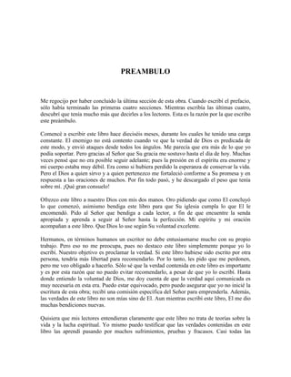 PREAMBULO

Me regocijo por haber concluido la última sección de esta obra. Cuando escribí el prefacio,
sólo había terminado las primeras cuatro secciones. Mientras escribía las últimas cuatro,
descubrí que tenía mucho más que decirles a los lectores. Esta es la razón por la que escribo
este preámbulo.
Comencé a escribir este libro hace dieciséis meses, durante los cuales he tenido una carga
constante. El enemigo no está contento cuando ve que la verdad de Dios es predicada de
este modo, y envió ataques desde todos los ángulos. Me parecía que era más de lo que yo
podía soportar. Pero gracias al Señor que Su gracia me sostuvo hasta el día de hoy. Muchas
veces pensé que no era posible seguir adelante; pues la presión en el espíritu era enorme y
mi cuerpo estaba muy débil. Era como si hubiera perdido la esperanza de conservar la vida.
Pero el Dios a quien sirvo y a quien pertenezco me fortaleció conforme a Su promesa y en
respuesta a las oraciones de muchos. Por fin todo pasó, y he descargado el peso que tenía
sobre mí. ¡Qué gran consuelo!
Ofrezco este libro a nuestro Dios con mis dos manos. Oro pidiendo que como El concluyó
lo que comenzó, asimismo bendiga este libro para que Su iglesia cumpla lo que El le
encomendó. Pido al Señor que bendiga a cada lector, a fin de que encuentre la senda
apropiada y aprenda a seguir al Señor hasta la perfección. Mi espíritu y mi oración
acompañan a este libro. Que Dios lo use según Su voluntad excelente.
Hermanos, en términos humanos un escritor no debe entusiasmarse mucho con su propio
trabajo. Pero eso no me preocupa, pues no destaco este libro simplemente porque yo lo
escribí. Nuestro objetivo es proclamar la verdad. Si este libro hubiese sido escrito por otra
persona, tendría más libertad para recomendarlo. Por lo tanto, les pido que me perdonen,
pero me veo obligado a hacerlo. Sólo sé que la verdad contenida en este libro es importante
y es por esta razón que no puedo evitar recomendarlo, a pesar de que yo lo escribí. Hasta
donde entiendo la voluntad de Dios, me doy cuenta de que la verdad aquí comunicada es
muy necesaria en esta era. Puedo estar equivocado, pero puedo asegurar que yo no inicié la
escritura de esta obra; recibí una comisión específica del Señor para emprenderla. Además,
las verdades de este libro no son mías sino de El. Aun mientras escribí este libro, El me dio
muchas bendiciones nuevas.
Quisiera que mis lectores entendieran claramente que este libro no trata de teorías sobre la
vida y la lucha espiritual. Yo mismo puedo testificar que las verdades contenidas en este
libro las aprendí pasando por muchos sufrimientos, pruebas y fracasos. Casi todas las

 