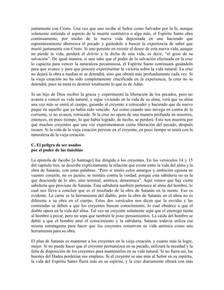 juntamente con Cristo. Una vez que uno recibe al Señor como Salvador por la fe, aunque
solamente entienda el aspecto de la muerte sustitutiva o algo más, el Espíritu Santo obra
continuamente, por medio de la nueva vida depositada en uno haciendo que
espontáneamente aborrezca el pecado y guiándolo a buscar la experiencia de saber que
murió juntamente con Cristo. Si uno persiste en resistir el deseo de esta nueva vida, aunque
no pierde la vida, perderá el deleite y la dicha de esta vida, es decir, “el gozo de su
salvación”. De igual manera, si uno sabe que el poder de la salvación efectuada en la cruz
lo capacita para vencer la naturaleza pecaminosa, el Espíritu Santo continuará guiándolo
para que avance y para que procure experimentar la victoria sobre la vida natural. La cruz
no dejará la obra a medias ni se detendrá, sino que obrará más profundamente cada vez. Si
la vieja creación no ha sido completamente crucificada en la experiencia, la cruz no se
detendrá, pues su meta es destruir totalmente lo que es de Adán.
Si un hijo de Dios recibió la gracia y experimentó la liberación de los pecados, pero no
avanza a vencer su vida natural, y sigue viviendo en la vida de su alma, verá que su alma
una vez más se unirá al cuerpo, guiando al creyente a retroceder y haciendo que de nuevo
peque en aquello que ya había sido vencido. Así como cuando uno navega en contra de la
corriente, si no avanza, retrocede. Si la cruz no opera de una manera profunda en nosotros,
entonces, en poco tiempo, lo que había logrado, de hecho, se perderá. Esto nos muestra por
qué muchos creyentes que una vez experimentaron cierta liberación del pecado, después
recaen. Si la vida de la vieja creación persiste en el creyente, en poco tiempo se unirá con la
naturaleza de la vieja creación.
C. El peligro de ser usados
por el poder de las tinieblas
La epístola de Jacobo [o Santiago] fue dirigida a los creyentes. En los versículos 14 y 15
del capítulo tres, se describe explícitamente la relación que existe entre la vida del alma y la
obra de Satanás, con estas palabras: “Pero si tenéis celos amargos y ambición egoísta en
vuestro corazón, no os jactéis, ni mintáis contra la verdad; porque esta sabiduría no es la
que desciende de lo alto, sino terrenal, anímica, demoníaca”. Aquí vemos que hay cierta
sabiduría que proviene de Satanás. Esta sabiduría también pertenece al alma del hombre, lo
cual nos lleva a concluir que es el resultado de la obra de Satanás en la mente. Eso es
evidente. La carne es la herramienta del diablo, pero la obra de Satanás en el alma no es
diferente a su obra en el cuerpo. Estos dos versículos nos dicen que la envidia y las
contiendas se deben a que los creyentes buscan conocimiento, lo cual obedece a que el
diablo opera en la vida del alma. Tal vez un creyente solamente sepa que el enemigo tienta
al hombre a pecar, pero no sepa que también le pone pensamientos. La caída del hombre se
debió a que el hombre amó el conocimiento y la sabiduría. Satanás todavía utiliza esa
misma estratagema para hacer que los creyentes conserven su vida anímica como una
herramienta para su obra.
El plan de Satanás es mantener a los creyentes en la vieja creación, y cuanto más lo logre,
mejor. Si no puede hacer que el creyente permanezca en su pecado, utilizará la necedad y la
falta de disposición de los creyentes para mantenerlos en su vida natural. Si no fuera así, las
huestes del Hades perderían sus empleos. Si el creyente se une más al Señor en su espíritu,
la vida del Espíritu Santo fluirá más en su espíritu, y la cruz diariamente obrará con más

 